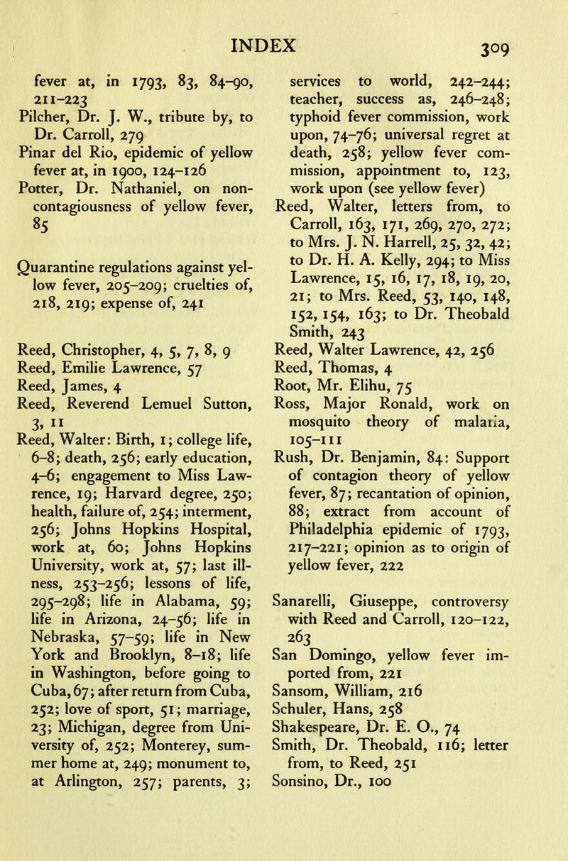 fever at, in 1793, 83, 84-90, 211-223 Pilcher, Dr. J. W., tribute by, to Dr. Carroll, 279 Pinar del Rio, epidemic of yellow fever at, in 1900, 124-126 Potter, Dr. Nathaniel, on non- contagiousness of yellow fever, 85 Quarantine regulations against yel- low fever, 205-209; cruelties of, 218, 219; expense of, 241 Reed, Christopher, 4, 5, 7, 8, 9 Reed, Emilie Lawrence, 57 Reed, James, 4 Reed, Reverend Lemuel Sutton, 3,  Reed, Walter: Birth, i; college life, 6-8; death, 256; early education, 4-6; engagement to Miss Law- rence, 19; Harvard degree, 250; health, failure of, 254; interment, 256; Johns Hopkins Hospital, work at, 60; Johns Hopkins University, work at, 57; last ill- ness, 253-256; lessons of life, 295-298; life in Alabama, 59; Hfe in Arizona, 24-56; life in Nebraska, 57-59; life in New York and Brooklyn, 8-18; life in Washington, before going to Cuba, 67; after return from Cuba, 252; love of sport, 51; marriage, 23; Michigan, degree from Uni- versity of, 252; Monterey, sum- mer home at, 249; monument to, at Arlington, 257; parents, 3; services to world, 242-244; teacher, success as, 246-248; typhoid fever commission, work upon, 74-76; universal regret at death, 258; yellow fever com- mission, appointment to, 123, work upon (see yellow fever) Reed, Walter, letters from, to Carroll, 163, 171, 269, 270, 272; to Mrs. J. N. Harrell, 25, 32, 42; to Dr. H. A. Kelly, 294; to Miss Lawrence, 15, 16, 17, 18, 19, 20, 21; to Mrs. Reed, 53, 140, 148, 152, 154, 163; to Dr. Theobald Smith, 243 Reed, Walter Lawrence, 42, 256 Reed, Thomas, 4 Root, Mr. Elihu, 75 Ross, Major Ronald, work on mosquito theory of malaiia, 105-111 Rush, Dr. Benjamin, 84: Support of contagion theory of yellow fever, 87; recantation of opinion, 88; extract from account of Philadelphia epidemic of 1793, 217-221; opinion as to origin of yellow fever, 222 Sanarelli, Giuseppe, controversy with Reed and Carroll, 120-122, 263 San Domingo, yellow fever im- ported from, 221 Sansom, William, 216 Schuler, Hans, 258 Shakespeare, Dr. E. O., 74 Smith, Dr. Theobald, 116; letter from, to Reed, 251 Sonsino, Dr., 100