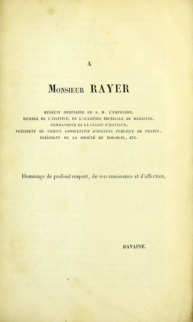 A Monsieur RAYER MÉDECIN ORDINAIRE DE S. M. L'EMPEIIEUR, MEMBRE DE l/iNSTITUT, DE L'aCADÉMIE IMPÉRIALE DE MÉDECINE, COMMANDEUR DE LA LÉGION U'ilO.N N EL'R , PRÉSIDEKT DU COMU É CONSULTAT!I' D'ilYGIÈNE l'UBLlQUE DE l'T.ANCE , PRÉSIDENT DE LA SOCIÉ'IÉ DE BIOLOGIE, ETC. Hommage de profond respect, de rtci.Dnaissance et d'affection, DAVAINE.