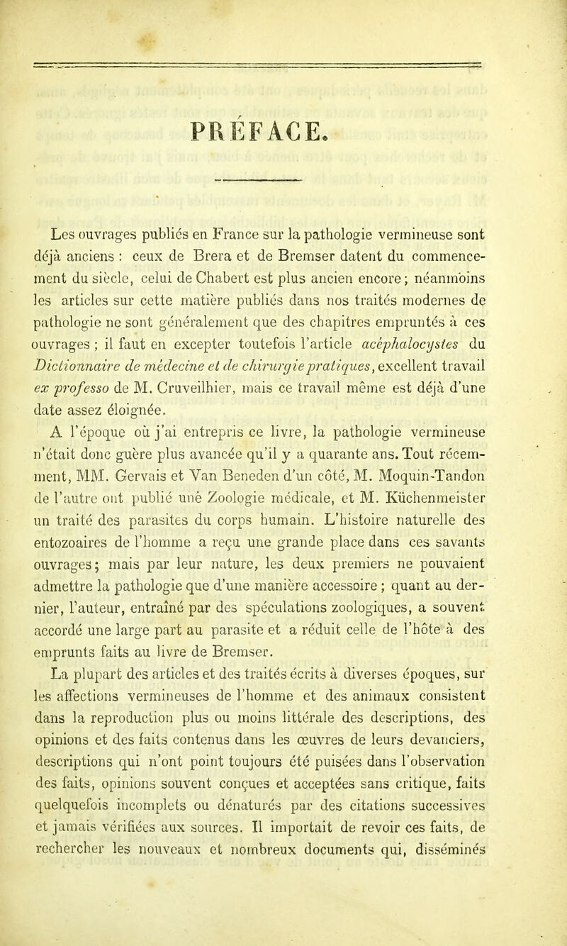 PRÉFACE. Les ouvrages publiés en France sur la pathologie verinineuse sont déjà anciens : ceux de Brera et de Bremser datent du commence- ment du siècle, celui de Chabevt est plus ancien encore; néanmoins les articles sur cette matière publiés dans nos traités modernes de pathologie ne sont généralement que des chapitres empruntés à ces ouvrages ; il faut en excepter toutefois l'article acèphalocysies du Dictionnaire de médecine et de chirurgie pratiques, excellent travail ex professa de M. Cruveilhier, mais ce travail même est déjà d'une date assez éloignée. A l'époque oîi j'ai entrepris ce livre, la pathologie vermineuse n'était donc guère plus avancée qu'il y a quarante ans. Tout récem- ment, MM. Gervais et Van Beneden d'un côté, M. Moquin-Tandon de l'autre ont publié unè Zoologie médicale, et M. Kiichenmeister un traité des parasites du corps humain. L'histoire naturelle des entozoaires de l'homme a reçu une grande place dans ces savants ouvrages; mais par leur nature, les deux premiers ne pouvaient admettre la pathologie que d'une manière accessoire ; quant au der- nier, l'auteur, entraîné par des spéculations zoologiques, a souvent accordé une large part au parasite et a réduit celle de l'hôte à des emprunts faits au livre de Bremser. La plupart des articles et des traités écrits à diverses époques, sur les affections vermineuses de l'homme et des animaux consistent dans la reproduction plus ou moins littérale des descriptions, des opinions et des faits contenus dans les œuvres de leurs devanciers, descriptions qui n'ont point toujours été puisées dans l'observation des faits, opinions souvent conçues et acceptées sans critique, faits quelquefois incomplets ou dénaturés par des citations successives et jamais vérifiées aux sources. Il importait de revoir ces faits, de rechercher les nouveaux et nombreux documents qui, disséminés