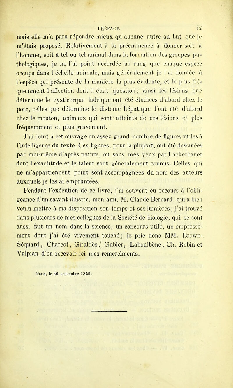 mais elle m'a paru répondre mieux qu'aucune autre au but que je m'étais proposé. Relativement à la prééminence à doimer soit à l'homme, soit à tel ou tel animal dans la formation des groupes pa- thologiques, je ne l'ai point accordée au rang que chaque espèce occupe dans l'échelle animale, mais généralement je l'ai donnée à l'espèce qui présente de la manière la plus évidente, et le plus fré- quemment l'affection dont il était question ; ainsi les lésions que détermine le cysticerque ladrique ont été étudiées d'abord chez le porc, celles que détermine le distome hépatique l'ont été d'abord chez le mouton, animaux qui sont atteints de ces lésions et plus fréquemment et plus gravement. J'ai joint à cet ouvrage un assez grand nombre de figures Vitilesà l'intelligence du texte. Ces figures, pour la plupart, ont été dessinées par moi-même d'après nature, ou sous mes yeux par Lackerbauer dont l'exactitude et le talent sont généralement connus. Celles qui ne m'appartiennent point sont accompagnées du nom des auteurs auxquels je les ai empruntées. Pendant l'exécution de ce livre, j'ai souvent eu recours à l'obli- geance d'un savant illustre, mon ami, M. Claude Bernard, qui a bien voulu mettre à ma disposition son temps et ses lumières; j'ai trouvé dans plusieurs de mes collègues de la Société de biologie, qui se sont aussi fait un nom dans la science, un concours utile, un empresse- ment dont j'ai été vivement touché; je prie donc MM. Brovvn- Séquard , Charcot, Giraldès,' Gubler, Laboulbène, Ch. Robin et Vulpian d'en recevoir ici mes remercîments. Paris, lo 30 septembre 1859.