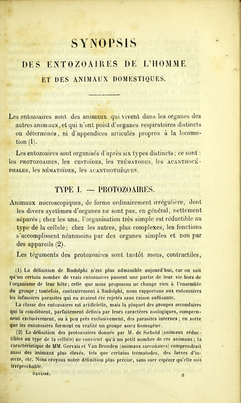 SYNOPSIS DES ENTOZOAIRES DE L'HOMME ET DES ANIMAUX DOMESTIQUES. Les entozoaires sont des animaux qui vivent dans les organes des autres animaux, et qui n'ont point d'organes respiratoires distincts ou déterminés, ni d'appendices articulés propres à la locomo- tion (1). Les entozoaires sont organisés d'après six types distincts ; ce sont : les PROTOZOAIRES, leS CESTOÏDES, les TRÉMATODES, IcS ACANTHOCÉ ■ PHALES, les NÉMATOÏDES, leS ACANTHOTHÈQUES. TYPE L — PROTOZOAIRES. Animaux microscopiques, de forme ordinairement irrégulière, dont les divers systèmes d'organes ne sont pas, en général, nettement séparés; chez les uns, l'organisation très simple est réductible au type de la cellule; chez les autres, plus complexes, les fonctions s'accomplissent néanmoins par des organes simples et non par des appareils (2). Les téguments des protozoaires sont tantôt mous, contractiles, (1) La définition de Rudolphi n'est plus admissible aujourd'hui, car on sait qu'un certain nombre de vrais entozoaires passent une partie de leur vie hors de l'organisme de leur hôte; celle que nous proposons ne change rien à l'cnserable du groupe ; toutefois, contrairement à Rudolphi, nous rapportons aux entozoaires les infusoires parasites qui eu avaient été rejetés sans raison suffisante. La classe des entozoaires est artificielle, mais la plupart des groupes secondaires qui la constituent, parfaitement définis par leurs caractères zoologiques, compren- nent exclusivement, ou à peu près exclusivement, des parasites internes ; en sorte que les entozoaires forment en réalité un groupe assez homogène. (2) La déGnition des protozoaires donnée par M. de Siebold (animaux réduc- tibles au type de la cellule) ne convient qu'à un petit nombre de ces animaux; la caractéristique de MM. Gervais et Van Beneden (animaux sarcodaircs) comprendrait aus.si des animaux plus élevés, tels que certains trématodes, des larves d'in- secte, etc. Nous croyons notre définition plus précise, sans oser espérer qu'elle soit irréprochable. DAVAINE, n