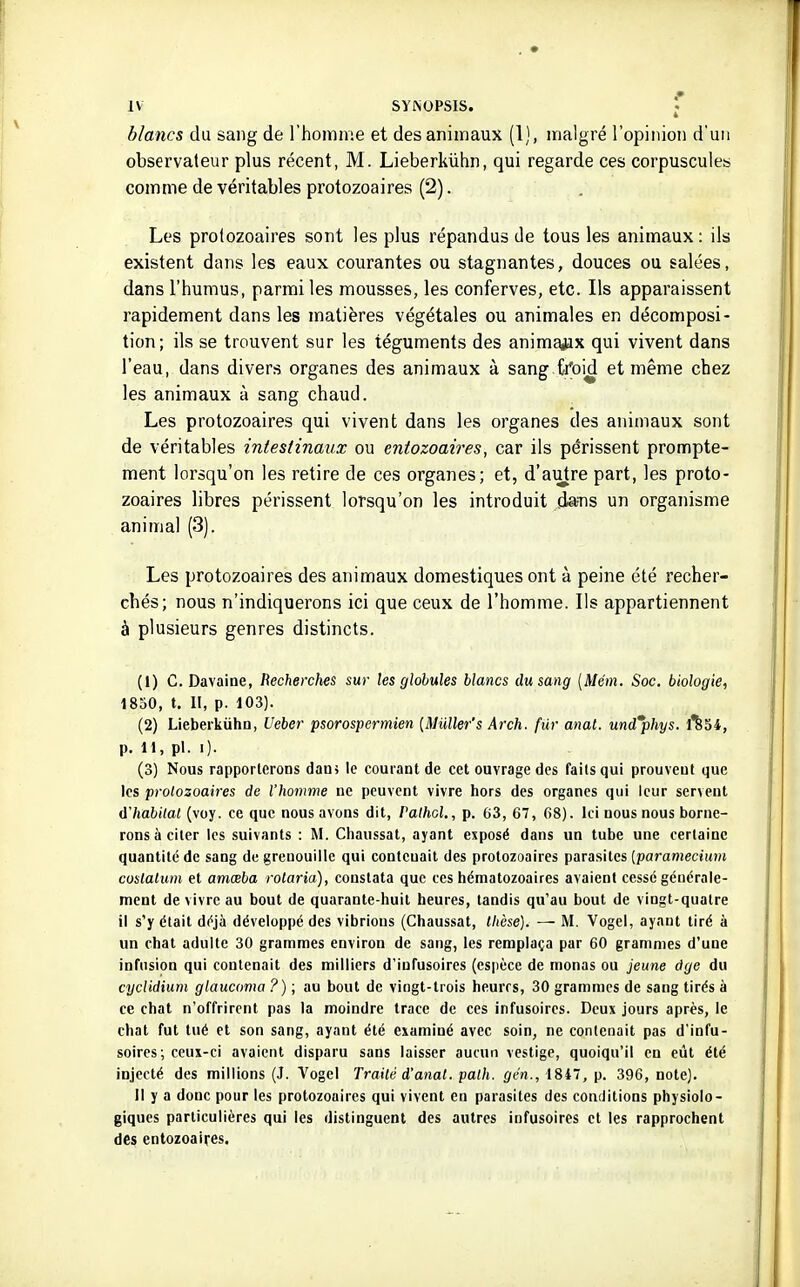 blancs du sang de l'homme et des animaux (1), malgré ropinioii d'un observateur plus récent, M. Lieberkiihn, qui regarde ces corpuscules comme de véritables protozoaires (2). Les protozoaires sont les plus répandus de tous les animaux : ils existent dans les eaux courantes ou stagnantes, douces ou salées, dans l'humus, parmi les mousses, les conferves, etc. Ils apparaissent rapidement dans les matières végétales ou animales en décomposi- tion; ils se trouvent sur les téguments des animajax qui vivent dans l'eau, dans divers organes des animaux à sang froid et même chez les animaux à sang chaud. Les protozoaires qui vivent dans les organes des animaux sont de véritables intestinaux ou entozoaires, car ils périssent prompte- ment lorsqu'on les retire de ces organes; et, d'autre part, les proto- zoaires libres périssent lorsqu'on les introduit da=ns un organisme animal (3). Les protozoaires des animaux domestiques ont à peine été recher- chés; nous n'indiquerons ici que ceux de l'homme. Ils appartiennent à plusieurs genres distincts. (1) C. Davaine, Beche)xhes sur les globules blancs du sang [Mém. Soc. biologie, 1830, t. II, p. 103). (2) LieberkiihD, Ueber psorospermien {Muller's Arch. fur anat. und*phys. 1^34, p. 11, pl. i). (3) Nous rapporterons dam le courant de cet ouvrage des faits qui prouvent que les protozoaires de l'homme ne peuvent vivre hors des organes qui leur servent à'Iiabitat (voy. ce que nous avons dit, Palhol., p. 63, 67, 68). Ici nous nous borne- rons à citer les suivants : M. Chaussât, ayant exposé dans un tube une certaine quantité de sang de grenouille qui contenait des protozoaires parasites [paramecium coslalum et amœba rotaria), constata que ces hématozoaires avaient cessé générale- ment de vivre au bout de quarante-huit heures, tandis qu'au bout de vingt-quatre il s'y était déjà développé des vibrions (Chaussât, thèse). — M. Vogel, ayant tiré à un chat adulte 30 grammes environ de sang, les remplaça par 60 grammes d'une infusion qui contenait des milliers d'infusoires (espèce de monas ou jeune âge du cyclidium glaucoma ?) ; au bout de vingt-trois heures, 30 grammes de sang tirés k ce chat n'offrirent pas la moindre trace de ces infusoires. Deux jours après, le chat fut tué et son sang, ayant été examiné avec soin, ne contenait pas d'infu- soires; ceux-ci avaient disparu sans laisser aucun vestige, quoiqu'il en eût été injecté des millions (J. Vogel Trailé d'anal, path. gén., 184, p. 396, note). Il y a donc pour les protozoaires qui vivent en parasites des conditions physiolo- giques particulières qui les distinguent des autres infusoires et les rapprochent des entozoaires.