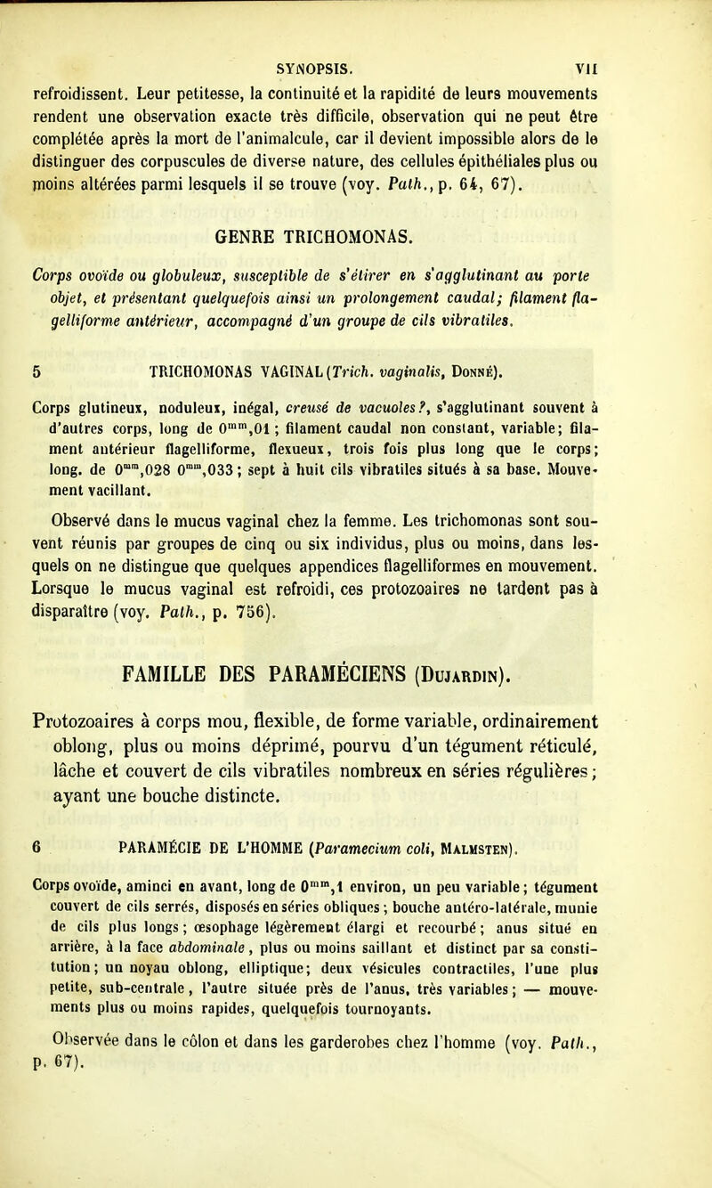 refroidissent. Leur petitesse, la continuité et la rapidité de leurs mouvements rendent une observation exacte très difficile, observation qui ne peut être complétée après la mort de l'animalcule, car il devient impossible alors de le distinguer des corpuscules de diverse nature, des cellules épithélialesplus ou moins altérées parmi lesquels il se trouve (\oy. Palh,, p. 64, 67). GENRE TRICHOMONAS. Corps ovoïde ou globuleux, susceptible de s'étirer en s'agglutinant au porte objet, et présentant quelquefois ainsi un prolongement caudal; filament fla- gelliforme antérieur, accompagné d'un groupe de cils vibratiles. 5 TRICHOMONAS VkGmXL {Trich. vaginalis, Domé). Corps glutineux, noduleui, inégal, creusé de vacuoles?, s'agglutinant souvent à d'autres corps, long de O',^ ; filament caudal non consiant, variable; fila- ment antérieur flagelliforme, flexueux, trois fois plus long que le corps; long, de 0'',028 0°,033 ; sept à huit cils vibratiles situés à sa base. Mouve- ment vacillant. Observé dans le mucus vaginal chez la femme. Les trichomonas sont sou- vent réunis par groupes de cinq ou six individus, plus ou moins, dans les- quels on ne distingue que quelques appendices flagelliformes en mouvement. Lorsque le mucus vaginal est refroidi, ces protozoaires ne lardent pas à disparaître (voy, Palh., p. 756). FAMILLE DES PARAMÉCIENS (Dujardin). Protozoaires à corps mou, flexible, de forme variable, ordinairement oblong, plus ou moins déprimé, pourvu d'un tégument réticulé, lâche et couvert de cils vibratiles nombreux en séries régulières ; ayant une bouche distincte. 6 PARAMÉCIE DE L'HOMME {Paramecium coli, Mxlmsten). Corps ovoïde, aminci en avant, long de O™,! environ, un peu variable; tégument couvert de cils serrés, disposés en séries obliques ; bouche anléro-laléi ale, munie de cils plus longs ; œsophage légèrement élargi et recourbé ; anus situé en arrière, à la face abdominale , plus ou moins saillant et distinct par sa consti- tution ; un noyau oblong, elliptique; deux vésicules contractiles, l'une plus petite, sub-cetitrale, l'autre siluée près de l'anus, très variables ; — mouve- ments plus ou moins rapides, quelquefois tournoyants. Observée dans le côlon et dans les garderobes chez l'homme (voy. Path., p. 67).