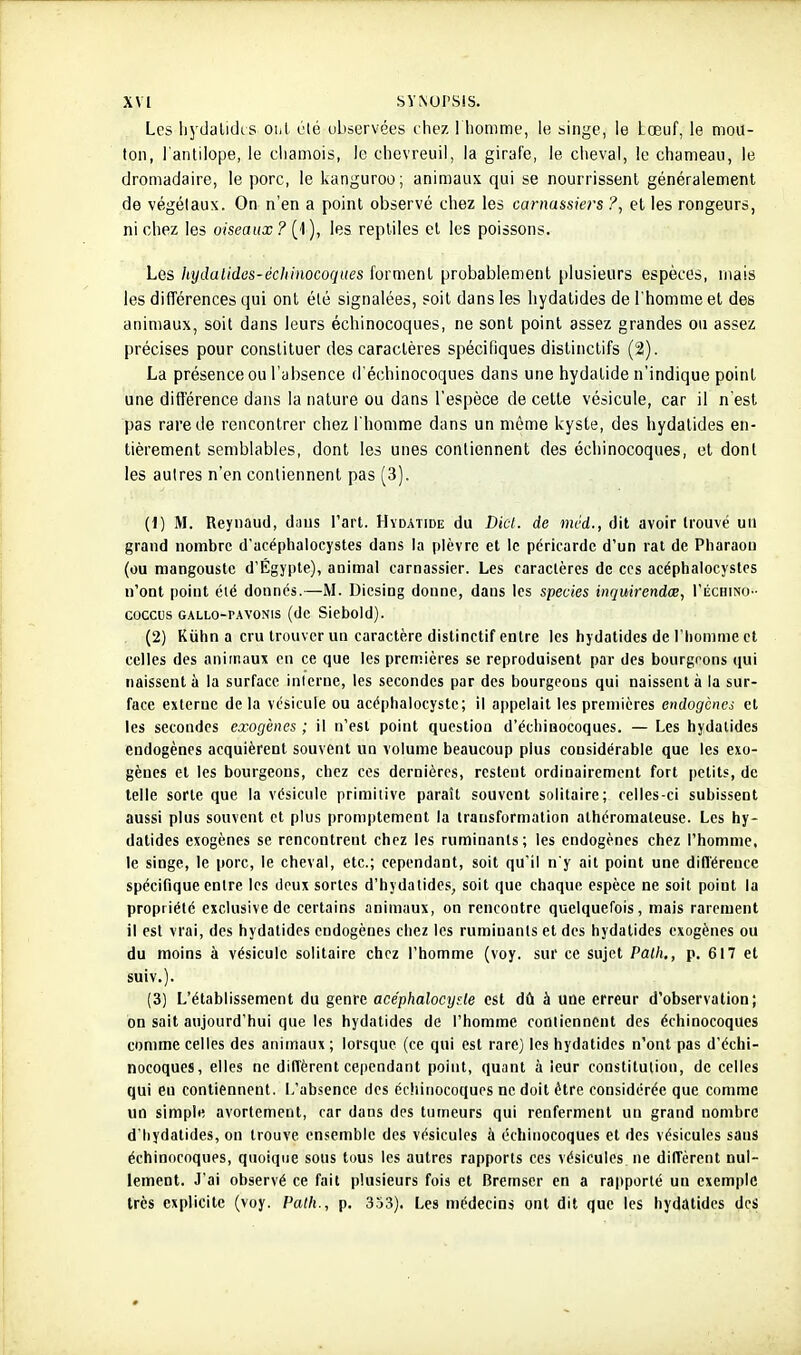 xv[ svNursis. Les Ijydalidis onl été ubservées chez 1 homme, le singe, le Lœuf, le mou- ton, l'antilope, le ciiamois, le chevreuil, la girafe, le cheval, le chameau, le dromadaire, le porc, le kanguroo; animaux qui se nourrissent généralement de végétaux. On n'en a point observé chez les carnassie?'s ?, et les rongeurs, ni chez les oiseaux ? (1 ), les reptiles et les poissons. Les liydalides-échinocoques forment probablement plusieurs espèces, mais les difTérences qui ont été signalées, soit dans les liydatides de l'homme et des animaux, soit dans leurs échinocoques, ne sont point assez grandes on assez précises pour constituer des caractères spécifiques distinctifs (2). La présence ou l'absence d'échinocoques dans une hydatide n'indique point une ditrérence dans la nature ou dans l'espèce de cette vésicule, car il n'est pas rare de rencontrer chez l'homme dans un même kyste, des hydatides en- tièrement semblables, dont les unes contiennent des échinocoques, et dont les autres n'en contiennent pas (3). (1) M. Reynaud, dans l'art. Hydatide du Dicl. de mcd., dit avoir trouvé un grand nombre d'acéphalocystes dans la plèvre et le péricarde d'un rat de Pharaon (ou mangouste d'Egypte), animal carnassier. Les caractères de ces acéphaiocystes n'ont point été donnés.—M. Dicsiog donne, dans les species inquirendœ, I'échino- coccus GALLo-PAVONis (dc Siebold). (2) Kuhn a cru trouver un caractère distinctif entre les hydatides de l'homme et celles des animaux en ce que les premières se reproduisent par des bourgeons (jui naissent à la surface interne, les secondes par des bourgeons qui naissent à la sur- face externe de la vésicule ou acéphalocystc; il appelait les premières endogènes et les secondes exogènes ; il n'est point question d'échinocoques. — Les hydatides endogènes acquièrent souvent un volume beaucoup plus considérable que les exo- gènes et les bourgeons, chez ces dernières, restent ordinairement fort petits, dc telle sorte que la vésicule primitive paraît souvent solitaire; celles-ci subissent aussi plus souvent et plus promptemcnt la transformation athéroniateuse. Les hy- datides exogènes se rencontrent chez les ruminants; les endogènes chez l'homme, le singe, le porc, le cheval, etc.; cependant, soit qu'il n'y ait point une difléreuce spécifique entre les deux sortes d'hydalides, soit que chaque espèce ne soit point la propriété exclusive de certains animaux, on rencontre quelquefois, mais rarement il est vrai, des hydatides endogènes chez les ruminants et des hydatides exogènes ou du moins à vésicule solitaire chez l'homme (voy. sur ce sujet Palh., p. 617 et suiv.). (3) L'établissement du genre acéphalocy^.le est dû à une erreur d'observation; on sait aujourd'hui que les hydatides de l'homme roniienncnt des échinocoques comme celles des animaux ; lorsque (ce qui est rare) les hydatides n'ont pas d'échi- nocoques, elles ne diffèrent cependant point, quant à leur constitution, dc celles qui eu contiennent. L'absence des échinocoques ne doit être considérée que comme un simple avortement, car dans des tumeurs qui renferment un grand nombre d'Iiydatides, on trouve ensemble des vésicules à échinocoques et des vésicules sauS échinocoques, quoique sous tous les autres rapports ces vésicules ne diffèrent nul- lement. J'ai observé ce fait plusieurs fois et Bremscr en a rapporté un exemple très explicite (voy. Patli., p. 353). Les médecins ont dit que les hydatides des