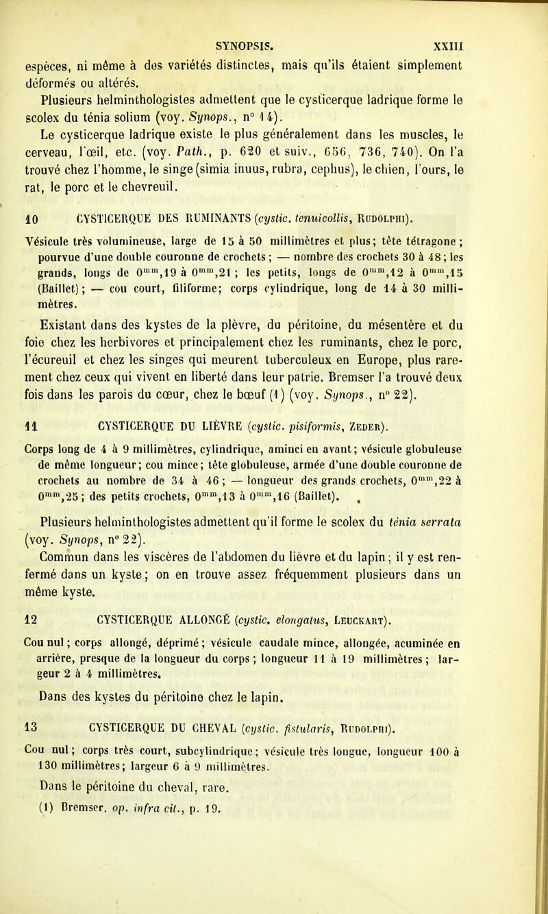 espèces, ni même à des variétés distincles, mais qu'ils étaient simplement déformés ou altérés. Plusieurs helminthologisles admettent que le cysticerque ladrique forme le scolex du ténia solium (voy. Synops., n° 14). Le cysticerque ladrique existe le plus généralement dans les muscles, le cerveau, l'œil, etc. (voy. Path., p. 620 et suiv., C56, 736, 740). On l'a trouvé chez l'homme, le singe (simia inuus,rubra, cephus), le chien, l'ours, le rat, le porc et le chevreuil. 10 CYSTICERQUE DES RUMINANTS {cyslic. lenuicollis, Rudolphi). Vésicule très volumineuse, large de 15 à 50 millimètres et plus; tête tétragone ; pourvue d'une double couronne de crochets ; — nombre des crochels 30 à 48 ; les grands, longs de G'',19 à G'',21 ; les petits, longs de G',12 à 0™',15 (Baillet) ; — cou court, filiforme; corps cylindrique, long de 14 à 30 milli- mètres. Existant dans des kystes de la plèvre, du péritoine, du mésentère et du foie chez les herbivores et principalement chez les ruminants, chez le porc, l'écureuil et chez les singes qui meurent tuberculeux en Europe, plus rare- ment chez ceux qui vivent en liberté dans leur patrie. Bremser l'a trouvé deux fois dans les parois du cœur, chez le bœuf (1) (voy, Synops., n° 22). 11 CYSTICERQUE DU LIÈVRE {cyslic. pisiformis, Zeder). Corps long de 4 à 9 millimètres, cylindrique, aminci en avant; vésicule globuleuse de même longueur; cou mince; tète globuleuse, armée d'une double couronne de crochets au nombre de 34 à 46; —longueur des grands crochets, 0'',22 à 0n,25; des petits crochets, G°,13 à 0,16 (Baillet). , Plusieurs helminlhologistes admettent qu'il forme le scolex du ténia serrata (voy. Synops, n° 22). Commun dans les viscères de l'abdomen du lièvre et du lapin ; il y est ren- fermé dans un kyste; on en trouve assez fréquemment plusieurs dans un même kyste. 12 CYSTICERQUE ALLONGÉ (cyslic. elongalus, Leuckart). Cou nul ; corps allongé, déprimé ; vésicule caudale mince, allongée, acuminée en arrière, presque de la longueur du corps; longueur 11 à 19 millimètres; lar- geur 2 à 4 millimètres. Dans des kystes du péritoine chez le lapin. 13 CYSTICERQUE DU CHEVAL {cyslic. fislularis, Ri;dolphi). Cou nul; corps très court, subcylindrique; vésicule très longue, longueur 100 à 130 millimètres; largeur 6 à 9 millimètres. Dans le péritoine du cheval, rare. (1) Drcmscr. op. infra cit., p. 19.