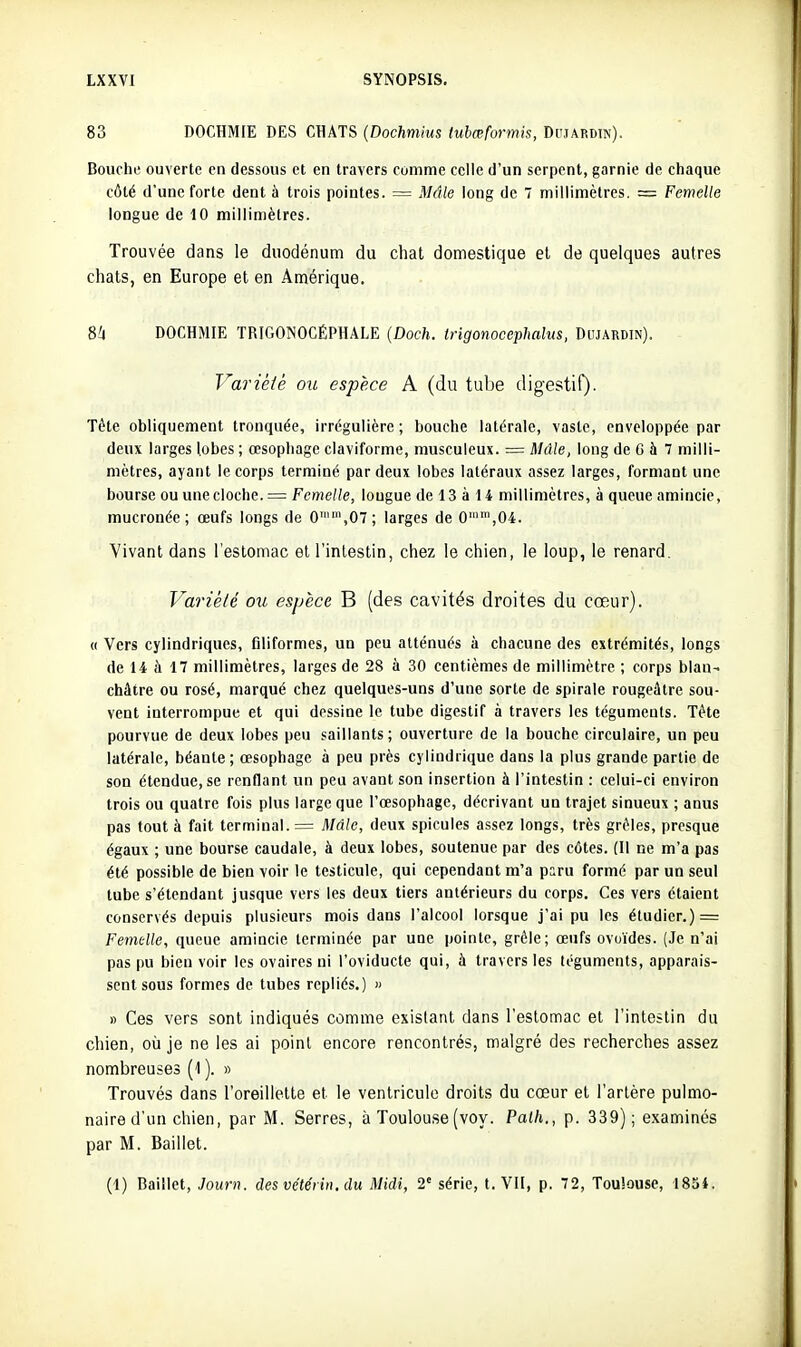 83 DOCHMIE DES CHATS {Dochmius tubœformis, Dujardtn). Bouche ouverte en dessous et en travers comme celle d'un serpent, garnie de chaque côté d'une forte dent à trois pointes. = Mâle long de 7 millimètres. = Femelle longue de 10 millimètres. Trouvée dans le duodénum du chat domestique et de quelques autres chats, en Europe et en Amérique. 8a DOCHMIE TRIGONOCÉPHALE {Doch. Irigonocephalus, Diuardin). Variété ou espèce A (du tube digestif)- Tête obliquement tronquée, irrégulière ; bouche latérale, vaste, enveloppée par deux larges lobes ; œsophage claviforme, musculeux. = Mâle, long de 6 à 7 milli- mètres, ayant le corps terminé par deux lobes latéraux assez larges, formant une bourse ou une cloche. = Femelle, longue de 13 à 14 millimètres, à queue amincie, mucronée; œufs longs de 0,07; larges de 0'',04. Vivant dans l'estomac et l'intestin, chez le chien, le loup, le renard. Variété ou espèce B (des cavités droites du cœur). (( Vers cylindriques, filiformes, un peu atténués à chacune des extrémités, longs de 14 h 17 millimètres, larges de 28 ù 30 centièmes de millimètre ; corps blan- châtre ou rosé, marqué chez quelques-uns d'une sorte de spirale rougeâtre sou- vent interrompue et qui dessine le tube digestif à travers les téguments. Téte pourvue de deux lobes peu saillants ; ouverture de la bouche circulaire, un peu latérale, béante; œsophage à peu près cylindrique dans la plus grande partie de son étendue, se renflant un peu avant son insertion à l'intestin : celui-ci environ trois ou quatre fois plus large que l'œsophage, décrivant un trajet sinueux ; anus pas tout à fait terminal. = Mâle, deux spicules assez longs, très grêles, presque égaux ; une bourse caudale, à deux lobes, soutenue par des côtes. (Il ne m'a pas été possible de bien voir le testicule, qui cependant m'a paru formé par un seul tube s'étendant jusque vers les deux tiers antérieurs du corps. Ces vers étaient conservés depuis plusieurs mois dans l'alcool lorsque j'ai pu les étudier.) = Femelle, queue amincie terminée par une pointe, grêle; œufs ovoïdes. (Je n'ai pas pu bien voir les ovaires ni l'oviducte qui, à travers les téguments, apparais- sent sous formes de tubes repliés.) » » Ces vers sont indiqués comme existant dans l'estomac et l'inleitin du chien, où je ne les ai point encore rencontrés, malgré des recherches assez nombreuses (1 ). » Trouvés dans l'oreillette et le ventricule droits du cœur et l'artère pulmo- naire d'un chien, par M. Serres, à Toulouse (voy. Paih., p. 339); examinés par M. Baillet. (1) Baillet, Journ. des vc'téi in. du Midi, 2' série, t. VII, p. 72, Touîouse, 1854.