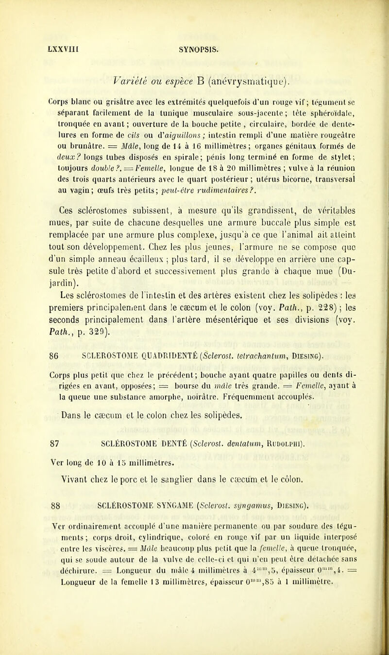 Variété ou espèce B (anévrysiriatique). Corps blanc ou grisâtre avec les extrémités quelquefois d'un rouge vif; tégument se séparant facilement de la tunique musculaire sous-jacente ; tète sphéroidale, tronquée en avant ; ouverture de la bouche petite , circulaire, bordée de dente- lures en forme de cils ou d'aiguillons ; intestin rempli d'une matière rougeàtre ou brunâtre. - Mâle, long de 14 à 16 millimètres; organes génitaux formés de deita;longs tubes disposés en spirale; pénis long terminé en forme de stylet; toujours double?. —Femelle, longue de 18 à 20 millimètres; vulve à la réunion des trois quarts antérieurs avec le quart postérieur; utérus bicorne, transversal au vagin; œufs très petits; pcut-clre rucUmenlaij'es?. Ces sclérostomes subissent, à mesure qu'ils grandissent, de véritables mues, par suite de chacune desquelles une armure buccale plus simple est remplacée par une armure plus complexe, jusqu'à ce que l'animal ait alleint tout son développement. Chez les plus jeunes, l'armure ne se compose que d'un simple anneau écailleux ; plus tard, il se développe en arrière une cap- sule très petite d'abord et successivement plus grande à chaque mue (Du- jardin). Les sclérostomes de l'inteîlin et des artères existent chez les solipèdes : les premiers principalenienl dans le cœcum et le colon (voy. Path., p. 228) ; les seconds principalement dans l'artère mésenlérique et ses divisions (voy. Path., p. 320). 86 SCLEROSTOME Qt].4DRIDENTÉ (Sciemt. telrachanlum, Diesing). Corps plus petit que chez le précédent; bouche ayant quatre papilles ou dents di- rigées en avant, opposées; = bourse du mâle très grande. = Femcllo, ayant à la queue une substance amorphe, noirâtre. Fréquemment accouplés. Dans le caecum et le colon chez les solipèdes. 87 SCLÉROSTOME DENTÉ {Sclerosl. denlalum, Ridolphi). Ver long de 10 à 15 millimètres. Vivant chez le porc et le sanglier dans le ca:icum et le côlon. 88 SCLÉROSTOME SYNGAME {Sclerosl. syngamus, Diesing). Ver ordinairement accouplé d'une manière permanente ou par soudure des tégu- ments; corps droit, cylindrique, coloré en rouge vif par un liquide interposé entre les viscères. = Mdlv beaucoup plus petit que la femelle, à queue tronquée, qui se soude autour de la vulve de celle-ci et qui n'en peut être détachée sans déchirure. = Longueur du mâle 4 millimètres à 4,5, épaisseur 0,4. = Longueur de la femelle 13 millimètres, épaisseur 0,85 à 1 millimètre.