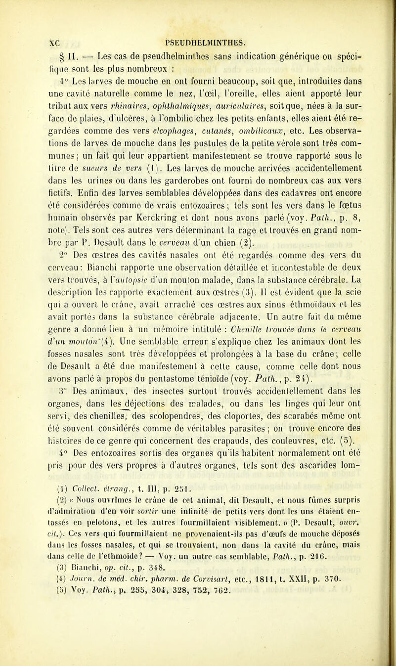 § II. — Les cas de pseudhelminthes sans indication générique ou spéci- lique sont les plus nombreux : 1 Les liirves de mouclie en ont fourni beaucoup, soit que, introduites dans une cavité naturelle comme le nez, l'œil, l'oreille, elles aient apporté leur tribut aux vers rliinaires, opiilhalmiques, auriculaires, soit que, nées à la sur- face de plaies, d'ulcères, à l'ombilic chez les petits enfants, elles aient été re- gardées comme des vers elcophages, cutanés, ombilicaux, etc. Les observa- tions de larves de mouche dans les pustules de la petite vérole sont très com- munes; un fait qui leur appartient manifestement se trouve rapporté sous le litre de sueurs de vers (1). Les larves de mouche arrivées accidentellement dans les urines ou dans les garderobes ont fourni de nombreux cas aux vers fictifs. Enfin des larves semblables développées dans des cadavres ont encore été considérées comme de vrais entozoaires ; tels sont les vers dans le fœtus humain observés par Kerckring et dont nous avons parlé (voy. Palh., p. 8, note). Tels sont ces autres vers déterminant la rage et trouvés en grand nom- bre par P. Desault dans le cerveau d'un chien (2). 2 Des œstres des cavités nasales ont été regardés comme des vers du cerveau: Dianchi rapporte une observation détaillée et incontestable de deux vers trouvés, à Vaulopsie d'un rnoulon malade, dans la substance cérébrale. La description les rapporte exactement aux œstres (3). Il est évident que la scie qui a ouvert le crâne, avait arraché ces œstres aux sinus élhmoïdaux et les avait portés dans la substance cérébrale adjacente. Un autre fait du même genre a donné lieu à un mémoire intitulé : Chenille trouvée dans le cerveau d'un moul6n'{i.-). Une semblable erreur s'explique chez les animaux dont les fosses nasales sont très développées et prolongées à la base du crâne; celle de Desault a été due manifestement à celle cause, comme celle dont nous avons parlé à propos du pentastome ténio'ide (voy. Path., p. 24). 3 Des animaux, des insectes surtout trouvés accidentellement dans les organes, dans les déjections des malades, ou dans les linges qui leur ont servi, des chenilles, des scolopendres, des cloportes, des scarabés même ont été souvent considérés comme de véritables parasites; on trouve encore des l-.istoires de ce genre qui concernent des crapauds, des couleuvres, etc. (5). 4 Des entozoaires sortis des organes qu'ils habitent normalement ont été pris pour des vers propres à d'autres organes, tels sont des ascarides lom- (1) Collecl. élrantj., t. III, p. 251. (2) « Nous ouvrîmes le crâne de cet animal, dit Desault, et nous fûmes surpris d'adniiratioQ d'en voir sortir une inniiité de petits vers dont les uns étaient en- tassés en pelotons, et les autres fourmillaient visiblement. » (P. Desault, ouvr. cit.). Ces vers qui fourmillaient ne pruvenaient-ils pas d'œufs de mouche déposés dans les fosses nasales, et qui se trouvaient, non dans la cavité du crAne, mais dans celle de l'ethmoïdc? — Voy. un autre cas semblable, Patli., p. 216. (3) Bianciii, op. cit., p. 348, (i) Journ. de méd. chir. pharm. de Corvisart, etc., 1811, t. XXII, p. 370. (5) Voy. Palh., p. 255, 304, 328, 752, 762.