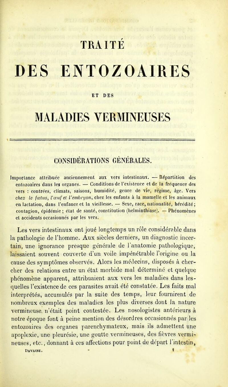 TRAITÉ DES ENTOZOAIRES ET DES MALADIES VERMINEUSES CONSIDÉRATIONS GÉNÉRALES. Imporlancc attribuée anciennement aux vers intestinaux. — Répartition des entozoaircs daus les organes. — Conditions de l'existence et de la fréquence des vers : contrées, climats, saisons, humidité, genre de vie, régime, Age. Vers chez le fœtus, l'œuf et l'embryon, chez les enfants à la mamelle et les animaux en lactation, dans l'enfance et la vieillesse. — Sexe, race, nationalité, hérédité; contagion, épidémie ; état de santé, constitution (helminthiase). — Phénomènes et accidents occasionnés par les vers. Les vers intestinaux ont joué longtemps un rôle considérable dans la pathologie de l'homme. Aux siècles derniers, un diagnostic incer- tain, une ignorance presque générale de l'anatomie pathologique, laissaient souvent couverte d'un voile impénétrable l'origine ou la cause des symptômes observés. Alors les médecins, disposés à cher- cher des relations entre un état morbide mal déterminé et quelque phénomène apparent, attribuaient aux vers les maladies dans les- quelles l'existence de ces parasites avait été constatée. Les faits mal interprétés, accumulés par la suite des tenrips, leur fournirent de nombreux exemples des maladies les plus diverses dont la nature vermineuse. n'était point contestée. Les nosologistes antérieurs à notre époque font à peine mention des désordres occasionnés par les entozoaires des organes parenchymateux, mais ils admettent une apoplexie, une pleurésie, une goutte vermineuses, des fièvres vermi- neuses, etc., donnant à ces affections pour point de départ l'intestin,