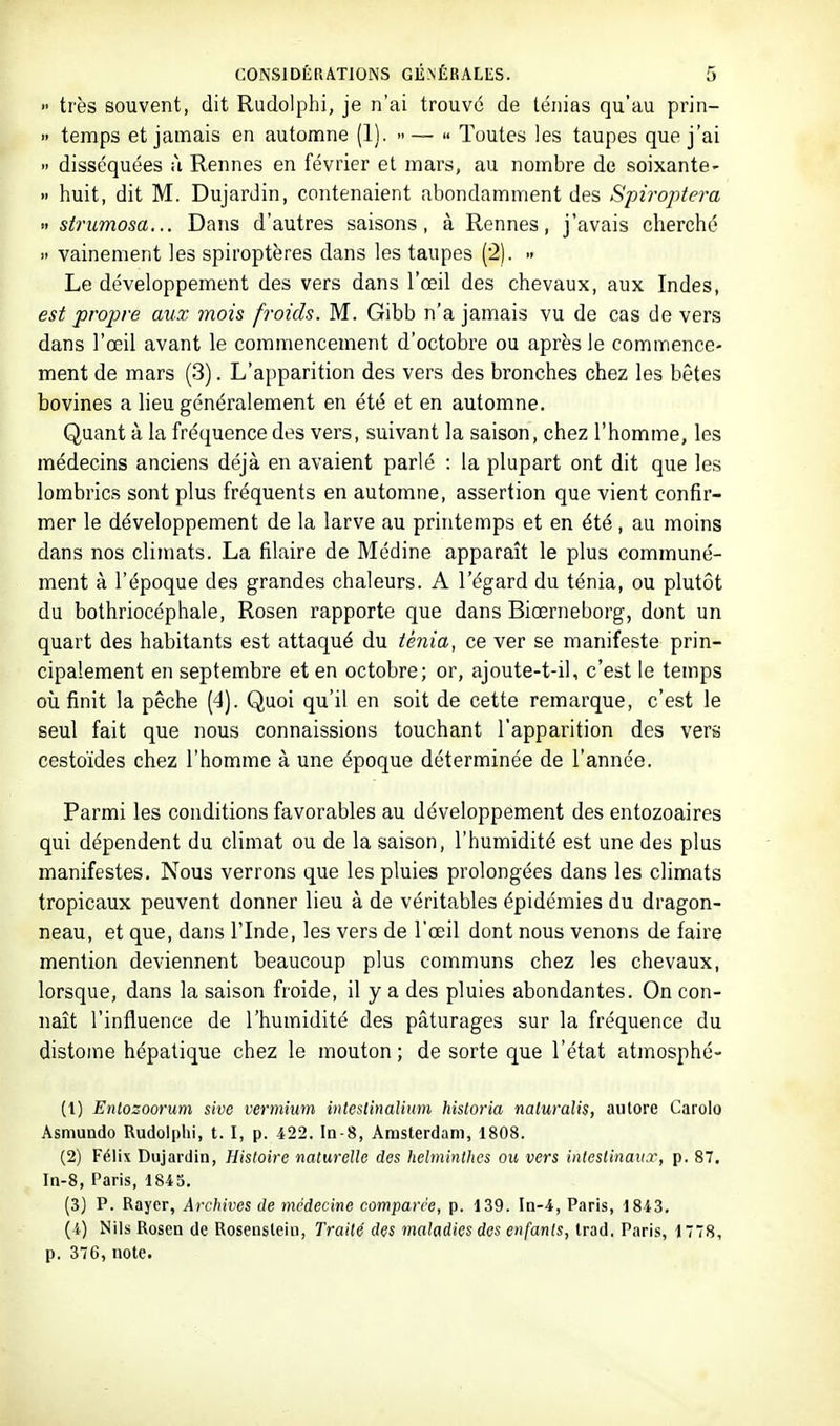 •• très souvent, dit Rudolphi, je n'ai trouvé de ténias qu'au prin-  temps et jamais en automne (1). -—  Toutes les taupes que j'ai  disséquées à Rennes en février et mars, au nombre de soixante' » huit, dit M. Dujardin, contenaient abondamment des Spiroptera » strumosa... Dans d'autres saisons, à Rennes, j'avais cherché » vainement les spiroptères dans les taupes (2). - Le développement des vers dans l'œil des chevaux, aux Indes, est propre aux mois froids. M. Gibb n'a jamais vu de cas de vers dans l'œil avant le commencement d'octobre ou après le commence- ment de mars (3). L'apparition des vers des bronches chez les bêtes bovines a lieu généralement en été et en automne. Quant à la fréquence des vers, suivant la saison, chez l'homme, les médecins anciens déjà en avaient parlé : la plupart ont dit que les lombrics sont plus fréquents en automne, assertion que vient confir- mer le développement de la larve au printemps et en été , au moins dans nos climats. La filaire de Médine apparaît le plus communé- ment à l'époque des grandes chaleurs. A l'égard du ténia, ou plutôt du bothriocéphale, Rosen rapporte que dans Biœrneborg, dont un quart des habitants est attaqué du ténia, ce ver se manifeste prin- cipalement en septembre et en octobre; or, ajoute-t-il, c'est le temps où finit la pêche (4). Quoi qu'il en soit de cette remarque, c'est le seul fait que nous connaissions touchant l'apparition des vers cestoïdes chez l'homme à une époque déterminée de l'année. Parmi les conditions favorables au développement des entozoaires qui dépendent du climat ou de la saison, l'humidité est une des plus manifestes. Nous verrons que les pluies prolongées dans les climats tropicaux peuvent donner lieu à de véritables épidémies du dragon- neau, et que, dans l'Inde, les vers de l'œil dont nous venons de faire mention deviennent beaucoup plus communs chez les chevaux, lorsque, dans la saison froide, il y a des pluies abondantes. On con- naît l'influence de l'humidité des pâturages sur la fréquence du distome hépatique chez le mouton ; de sorte que l'état atmosphé- (1) Enlosoorum sive vermium intestinalium historia naluralis, autore Carolo Asniundo Rudolphi, t. I, p. 422. In-8, Amsterdam, 1808. (2) Félix Dujardin, Histoire naturelle des helminthes ou vers intestinaux, p. 87. In-8, Paris, 1845. (3) P. Rayer, Archives de médecine comparée, p. 139. In-4, Paris, 1843, (4) Nils Rosen de Rosensteiu, Traité des maladies des enfants, Irad. Paris, 1778, p. 376, note.