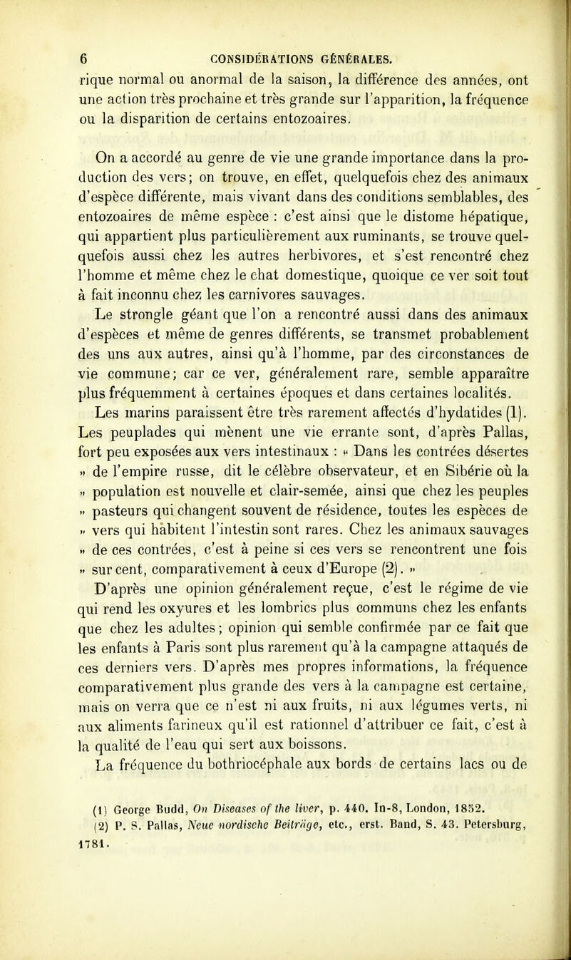 rique normal ou anormal de la saison, la différence des années, ont une action très prochaine et très grande sur l'apparition, la fréquence ou la disparition de certains entozoaires. On a accordé au genre de vie une grande importance dans la pro- duction des vers; on trouve, en effet, quelquefois chez des animaux d'espèce différente, mais vivant dans des conditions semblables, des entozoaires de même espèce : c'est ainsi que le distome hépatique, qui appartient plus particulièrement aux ruminants, se trouve quel- quefois aussi chez les autres herbivores, et s'est rencontré chez l'homme et même chez le chat domestique, quoique ce ver soit tout à fait inconnu chez les carnivores sauvages. Le strongle géant que l'on a rencontré aussi dans des animaux d'espèces et même de genres différents, se transmet probablement des uns aux autres, ainsi qu'à l'homme, par des circonstances de vie commune; car ce ver, généralement rare, semble apparaître plus fréquemment à certaines époques et dans certaines localités. Les marins paraissent être très rarement affectés d'hydatides (1). Les peuplades qui mènent une vie errante sont, d'après Pallas, fort peu exposées aux vers intestinaux : » Dans les contrées désertes » de l'empire russe, dit le célèbre observateur, et en Sibérie où la .> population est nouvelle et clair-semée, ainsi que chez les peuples » pasteurs qui changent souvent de résidence, toutes les espèces de vers qui habitent l'intestin sont rares. Chez les animaux sauvages ». de ces contrées, c'est à peine si ces vers se rencontrent une fois sur cent, comparativement à ceux d'Europe (2). » D'après une opinion généralement reçue, c'est le régime de vie qui rend les oxyures et les lombrics plus communs chez les enfants que chez les adultes ; opinion qui semble confirmée par ce fait que les enfants à Paris sont plus rarement qu'à la campagne attaqués de ces derniers vers. D'après mes propres informations, la fréquence comparativement plus grande des vers à la campagne est certaine, mais on verra que ce n'est ni aux fruits, ni aux légumes verts, ni aux aliments farineux qu'il est rationnel d'attribuer ce fait, c'est à la qualité de l'eau qui sert aux boissons. La fréquence du bothriocéphale aux bords de certains lacs ou de (1) George Budd, On Diseuses of the liver, p. 440. Id-8, London, 1832. (2) P. P. Pallas, Neue nordisehc Beitriige, etc., erst. Band, S. 43. Petersburg, 1781.