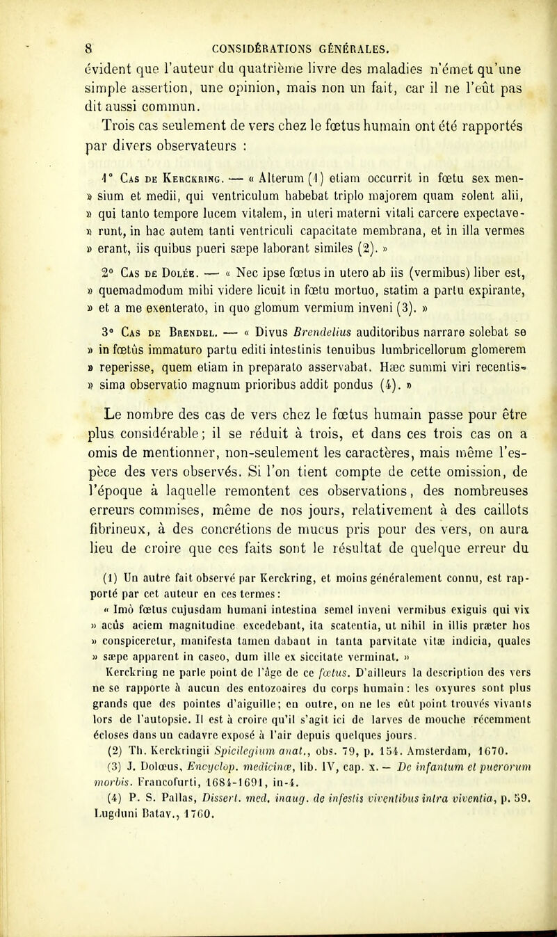 évident que l'auteur du quatrième livre des maladies n'émet qu'une simple assertion, une opinion, mais non un fait, car il ne l'eût pas dit aussi commun. Trois cas seulement de vers chez le fœtus humain ont été rapportés par divers observateurs : 1° Cas de Kerckring. — « Âlterum (1) etiam occurril in fœtu sex men- » siutn et medii, qui ventriculum habebat triplo majorem quam soient alii, » qui tanto tempore lucem vilaleni, in uteri materni vitali carcere expectave- » runt, in hac autem tanli ventriculi capacitate membrana, et in illa vermes » erant, lis quibus pueri saepe laborant similes (2). » 2° Cas de Dolée. — « Nec ipse fœtus in utero ab iis (vermibus) liber est, a queniadmodum mihi videre licuit in fœtu mortuo, statim a parlu expirante, » et a me exenlerato, in que glomum vermium inveni (3). » 3° Cas de Brendel. — « Divus Brendelius auditoribus narrare solebat se » in fœtûs immaturo partu editi intestinis tenuibus lumbricellorum glomerem » reperisse, quem etiam in preparato asservabat. Hacc summi viri recenliS' » sima observatio magnum prioribus addit pondus (4). » Le nombre des cas de vers chez le fœtus humain passe pour être plus considérable ; il se réduit à trois, et dans ces trois cas on a omis de mentionner, non-seulement les caractères, mais même l'es- pèce des vers observés. Si l'on tient compte de cette omission, de l'époque à laquelle remontent ces observations, des nombreuses erreurs commises, même de nos jours, relativement à des caillots fibrineux, à des concrétions de mucus pris pour des vers, on aura lieu de croire que ces faits sont le résultat de quelque erreur du (1) Un autre fait observé par Kerckring, et moins généralement connu, est rap- porté par cet auteur en ces termes: « Imù fœtus cujusdam humani intestina semcl inveni vermibus exiguis qui vix » acûs acicm magnitudine excedebaot, ita scatcntia, ut nihil in iitis prœter hos » conspiceretur, manifesta taincu dabaut in tanta parvitate vilae indicia, quales » sœpe apparent in casco, dum ilie ex siccitate vcrminat. » Kerckring ne parle point de l'âge de ce fœtus. D'ailleurs la description des vers ne se rapporte à aucun des entozoaircs du corps humain: les oxyures sont plus grands que des pointes d'aiguille; en outre, on ne les eût point trouvés vivants lors de l'autopsie. Il est à croire qu'il s'agit ici de larves de mouche récemment écloses dans un cadavre exposé à l'air depuis quelques jours. (2) Th. Kerckiingii Spicilegium a)iat., obs. 79, p. 15-i. Amsterdam, 1670. (3) J. Dolœus, Ëncyclùp. medicinœ, lib. IV, cap. x. — De infantum et jmerorum morhis. rnuicofurti, 168i-lG91, in-i. (4) P. S. Pallas, Disserl. med, inaug. de infeslis viventibus inlra viventia, p. 59. Lugduni Balav., 1700.