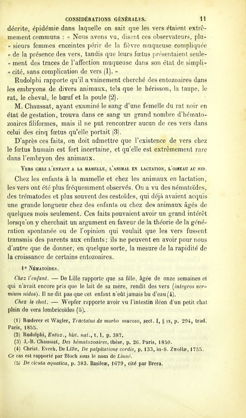 décrite, épidémie dans laquelle on sait que les vers étaient extrê- mement communs :  Nous avons vu, disent ces observateurs, plu-  sieurs femmes enceintes périr de la fièvre muqueuse compliquée  de la présence des vers, tandis que leurs fœtus présentaient seule-  ment des traces de l'affection muqueuse dans son état de simpli- » cité, sans complication de vers (1). » Rudolphi rapporte qu'il a vainement cherché des entozoaires dans les embryons de divers animaux, tels que le hérisson, la taupe, le rat, le cheval, le bœuf et la poule [2]. M. Chaussât, ayant examiné le sang d'une femelle du rat noir en état de gestation, trouva dans ce sang un grand nombre d'hémato- zoaires filiformes, mais il ne put rencontrer aucun de ces vers dans celui des cinq fœtus qu'elle portait (3). D'après ces faits, on doit admettre que l'existence de vers chez le fœtus humain est fort incertaine, et qu'elle est extrêmement rare dans l'embryon des animaux. Vers chez l'enfant a la mamelle, l'animal en lactation, l'oiseau ad nid. Chez les enfants à la mamelle et chez les animaux en lactation, les vers ont été plus fréquemment observés. On a vu des nématoïdes, des trématodes et plus souvent des cestoïdes, qui déjà avaient acquis une grande longueur chez des enfants ou chez des animaux âgés de quelques mois seulement. Ces faits pouvaient avoir un grand intérêt lorsqu'on y cherchait un argument en faveur de la théorie de la géné- ration spontanée ou de l'opinion qui voulait que les vers fussent transmis des parents aux enfants ; ils ne peuvent en avoir pour nous d'autre que de donner, en quelque sorte, la mesure de la rapidité de la croissance de certains entozoaires. 1  Nématoïdes. Chez l'enfant. — De Lille rapporte que sa fille, âgée de onze semaines et qui n'avait encore pris que le lait de sa mère, rendit des vers [intégras ver- mium nidos). Il ne dit pas que cet enfant n'eût jamais bu d'eau (4). Chez le chat. — Wepfer rapporte avoir vu l'intestin iléon d'un petit chat plein de vers lombricoïdes (5). (1) Rœderer et Wagler, Traclalus de morbo mucoso, sect. I, § ix, p. 294, trad. Paris, 1855. (2) Rudolphi, Entoz., hist. nat., 1.1, p. 387. (3) J,-B. Chaussât, Des hématozoaires, thèse, p. 26. Paris, 1850. (4) Christ. Evcrh. De Lille, De palpitatione cordis, p. 133, in-8. Zwollœ, IT.'SS. Ce cas est rapporté par Bloch sous le uom de Linné. (5) D. cicuta aqualica, p. 383. Basileae, 1679, cité par Brera.