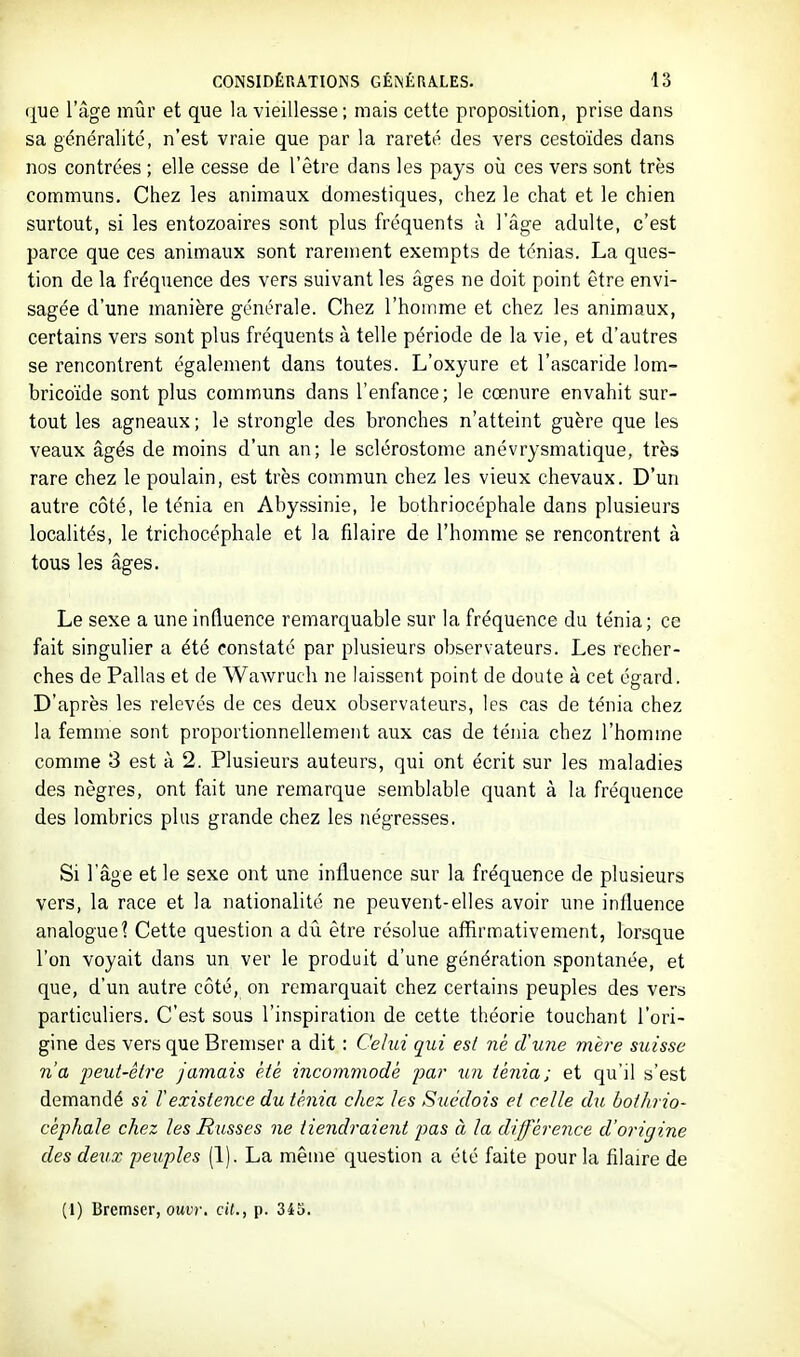 ([ue l'âge mûr et que la vieillesse ; mais cette proposition, prise dans sa généralité, n'est vraie que par la rareté des vers cestoïdes dans nos contrées ; elle cesse de l'être dans les pays où ces vers sont très communs. Chez les animaux domestiques, chez le chat et le chien surtout, si les entozoaires sont plus fréquents à l'âge adulte, c'est parce que ces animaux sont rarement exempts de ténias. La ques- tion de la fréquence des vers suivant les âges ne doit point être envi- sagée d'une manière générale. Chez l'homme et chez les animaux, certains vers sont plus fréquents à telle période de la vie, et d'autres se rencontrent également dans toutes. L'oxyure et l'ascaride lom- bricoïde sont plus communs dans l'enfance; le cœnure envahit sur- tout les agneaux ; le strongle des bronches n'atteint guère que les veaux âgés de moins d'un an; le sclérostome anévrysmatique, très rare chez le poulain, est très commun chez les vieux chevaux. D'un autre côté, le ténia en Abyssinie, le bothriocéphale dans plusieurs localités, le trichocéphale et la filaire de l'homme se rencontrent à tous les âges. Le sexe a une influence remarquable sur la fréquence du ténia ; ce fait singulier a été constaté par plusieurs observateurs. Les recher- ches de Pallas et de Wawruch ne laissent point de doute à cet égard. D'après les relevés de ces deux observateurs, les cas de ténia chez la femme sont proportionnellement aux cas de ténia chez l'homme comme 3 est à 2. Plusieurs auteurs, qui ont écrit sur les maladies des nègres, ont fait une remarque semblable quant à la fréquence des lombrics plus grande chez les négresses. Si l'âge et le sexe ont une influence sur la fréquence de plusieurs vers, la race et la nationalité ne peuvent-elles avoir une influence analogue? Cette question a dû être résolue affirmativement, lorsque l'on voyait dans un ver le produit d'une génération spontanée, et que, d'un autre côté, on remarquait chez certains peuples des vers particuliers. C'est sous l'inspiration de cette théorie touchant l'ori- gine des vers que Bremser a dit : Celui qui es/ ne d'une mère suisse n'a iieui-ètre jamais été incommodé far un ténia; et qu'il s'est demandé si l'existence du ténia chez les Sutklois et celle du bothrio- céphale chez les Musses ne tiendraient pas à la différence d'origine des deux peuples (1). La même question a été faite pour la filaire de (1) Bremser, OUI!)', cil., p. 343.