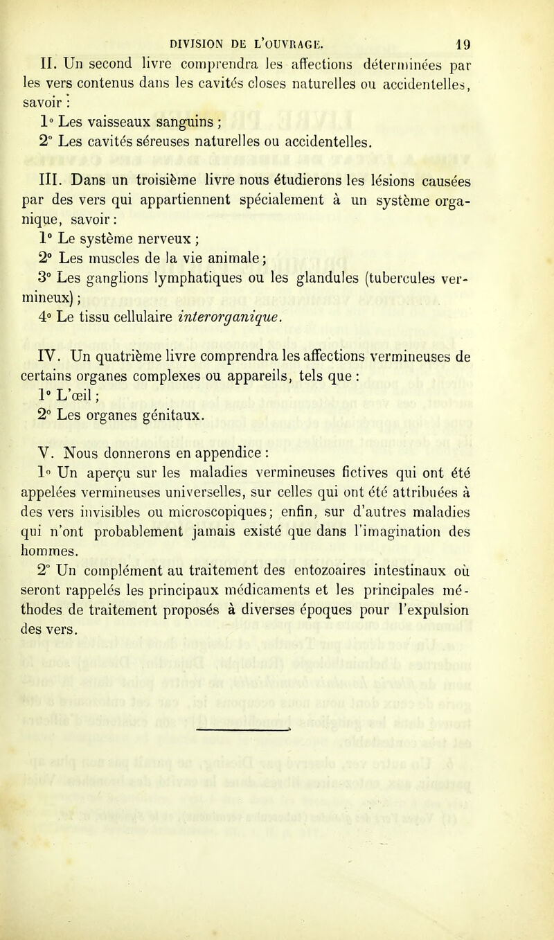 II. Un second livre comprendra les affections déterminées par les vers contenus dans les cavités closes naturelles ou accidentelles, savoir : 1° Les vaisseaux sanguins ; 2° Les cavités séreuses naturelles ou accidentelles. III. Dans un troisième livre nous étudierons les lésions causées par des vers qui appartiennent spécialement à un système orga- nique, savoir: 1° Le système nerveux ; 2 Les muscles de la vie animale; 3° Les ganglions lymphatiques ou les glandules (tubercules ver- mineux) ; 4° Le tissu cellulaire interorganique. IV. Un quatrième livre comprendra les affections vermineuses de certains organes complexes ou appareils, tels que: 1 L'œil ; 2 Les organes génitaux. V. Nous donnerons en appendice : 1 Un aperçu sur les maladies vermineuses fictives qui ont été appelées vermineuses universelles, sur celles qui ont été attribuées à des vers invisibles ou microscopiques; enfin, sur d'autres maladies qui n'ont probablement jamais existé que dans l'imagination des hommes. 2° Un complément au traitement des entozoaires intestinaux où seront rappelés les principaux médicaments et les principales mé- thodes de traitement proposés à diverses époques pour l'expulsion des vers.