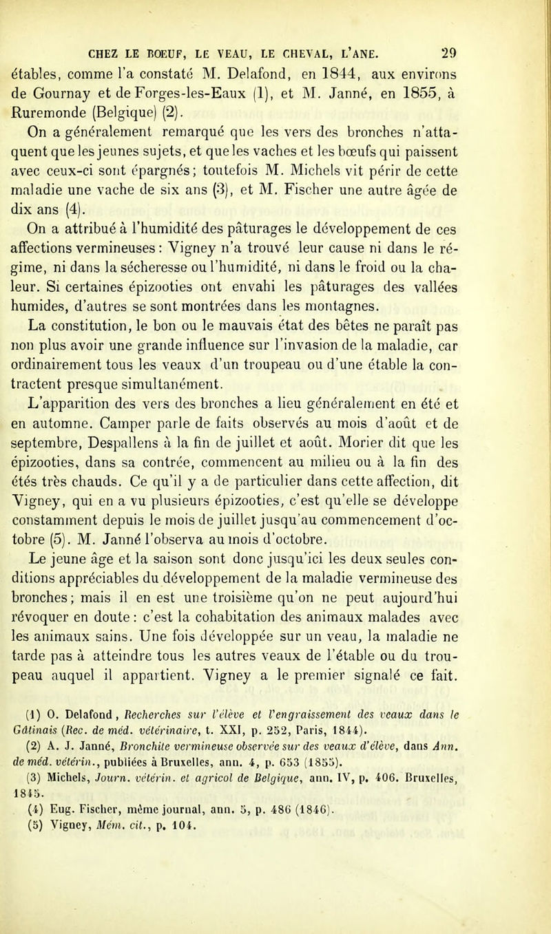 étables, comme l'a constaté M. Delafond, en 1844, aux environs de Gournay et de Forges-les-Eaux (1), et M. Janné, en 1855, à Ruremonde (Belgique) (2). On a généralement remarqué que les vers des bronches n'atta- quent que les jeunes sujets, et que les vaches et les bœufs qui paissent avec ceux-ci sont épargnés; toutefois M. Michels vit périr de cette maladie une vache de six ans (3), et M. Fischer une autre âgée de dix ans (4). On a attribué à l'humidité des pâturages le développement de ces affections vermineuses : Vigney n'a trouvé leur cause ni dans le ré- gime, ni dans la sécheresse ou l'humidité, ni dans le froid ou la cha- leur. Si certaines épizooties ont envahi les pâturages des vallées humides, d'autres se sont montrées dans les montagnes. La constitution, le bon ou le mauvais état des bêtes ne paraît pas non plus avoir une grande influence sur l'invasion de la maladie, car ordinairement tous les veaux d'un troupeau ou d'une étable la con- tractent presque simultanément. L'apparition des vers des bronches a lieu généralement en été et en automne. Camper parle de faits observés au mois d'août et de septembre, Despallens à la fin de juillet et aoilt. Morier dit que les épizooties, dans sa contrée, commencent au milieu ou à la fm des étés très chauds. Ce qu'il y a de particulier dans cette affection, dit Vigney, qui en a vu plusieurs épizooties, c'est qu'elle se développe constamment depuis le mois de juillet jusqu'au commencement d'oc- tobre (5). M. Janné l'observa au mois d'octobre. Le jeune âge et la saison sont donc jusqu'ici les deux seules con- ditions appréciables du développement de la maladie vermineuse des bronches ; mais il en est une troisième qu'on ne peut aujourd'hui révoquer en doute : c'est la cohabitation des animaux malades avec les animaux sains. Une fois développée sur un veau, la maladie ne tarde pas à atteindre tous les autres veaux de l'étable ou du trou- peau auquel il appartient. Vigney a le premier signalé ce fait. {■!) 0. Delafond, Recherches sur l'élève et Vengraissement des veaux dans le Câlinais {Rec. de méd. vétérinaire, t. XXI, p. 252, Paris, 1844). (2) A. J. Janné, Bronchite vermineuse observée sur des veaux d'élève, dans Ann. de méd. vélérin., publiées à Bruxelles, ann. 4, p. 653 (1853). (3) Michels, Journ. vélérin. et agricol de Belgique, ann. IV, p. 406. Bruxelles, 1845. (4) Eug. Fischer, même journal, ann. 5, p. 48G (1846). (5) Vigney, Mém. cit., p. 104.