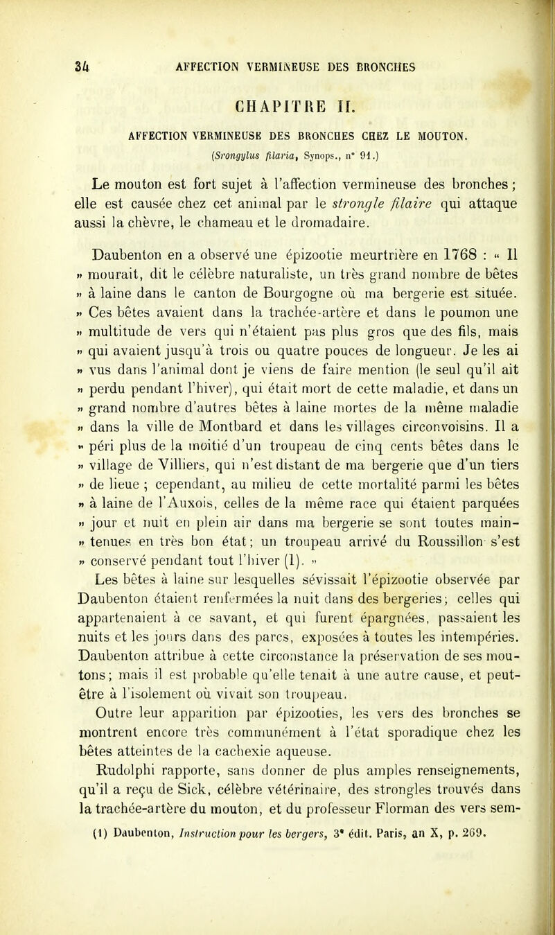 CHAPITRE II. AFFECTION VERMINEUSE DES BRONCHES CHEZ LE MOUTON. {Srongylus filaria, Synops., n° 91.) Le mouton est fort sujet à l'affection vermineuse des bronches ; elle est causée chez cet animal par le strongle filaire qui attaque aussi la chèvre, le chameau et le dromadaire. Daubenton en a observé une épizootie meurtrière en 1768 :  Il »' mourait, dit le célèbre naturaliste, un très grand nombre de bêtes » à laine dans le canton de Bourgogne où ma bergerie est située. » Ces bêtes avaient dans la trachée-artère et dans le poumon une >. multitude de vers qui n'étaient pus plus gros que des fils, mais  qui avaient jusqu'à trois ou quatre pouces de longueur. Je les ai » vus dans l'animal dont je viens de faire mention (le seul qu'il ait » perdu pendant l'hiver), qui était mort de cette maladie, et dans un >i grand nombre d'autres bêtes à laine mortes de la même maladie » dans la ville de Montbard et dans le.s villages circonvoisins. Il a  péri phis de la moitié d'un troupeau de cinq cents bêtes dans le » village de ViUiers, qui n'est distant de ma bergerie que d'un tiers » de lieue ; cependant, au milieu de cette mortalité parmi les bêtes n à laine de l'Auxois, celles de la même race qui étaient parquées » jour et nuit en plein air dans ma bergerie se sont toutes main- » tenues en très bon état ; un troupeau arrivé du Roussillon s'est » conservé pendant tout l'hiver (1).  Les bêtes à laine sur lesquelles sévissait l'épizootie observée par Daubenton étaient renfermées la nuit dans des bergeries; celles qui appartenaient à ce savant, et qui furent épargnées, passaient les nuits et les jours dans des parcs, exposées à toutes les intempéries. Daubenton attribue à cette circonstance la préservation de ses mou- tons; mais il est probable qu'elle tenait à une autre cause, et peut- être à l'isolement où vivait son troupeau. Outre leur apparition par épizooties, les vers des bronches se montrent encore très communément à l'état sporadique chez les bêtes atteintes de la cachexie aqueuse. Rudolphi rapporte, sans donner de plus amples renseignements, qu'il a reçu de Sick, célèbre vétérinaiie, des strongles trouvés dans la trachée-artère du mouton, et du professeur Florman des vers sem- (1) Daubcnlon, Insiruclion pour les bergers, 3* édit. Paris, an X, p. 2G9.