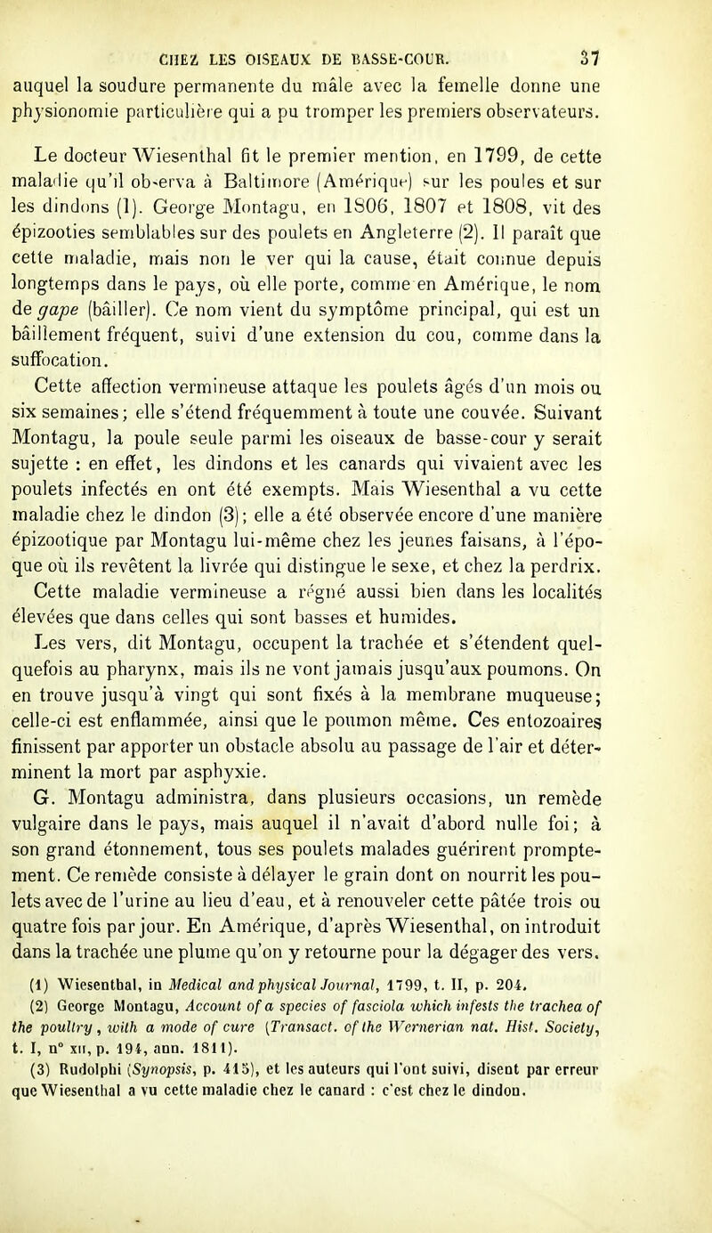 auquel la soudure permanente du mâle avec la femelle donne une physionomie particulière qui a pu tromper les premiers observateurs. Le docteur Wiespnthal fit le premier mention, en 1799, de cette maladie qu'il ob-erva à Baltiitiore (Amt^rique) sur les poules et sur les djnd(ms (1). George Montagu, en 1S06, 1807 et 1808. vit des épizooties semblables sur des poulets en Angleterre (2). Il paraît que cette maladie, mais non le ver qui la cause, était connue depuis longtemps dans le pays, où elle porte, comme en Amérique, le nom de gape (bâiller). Ce nom vient du symptôme principal, qui est un bâillement fréquent, suivi d'une extension du cou, comme dans la suffocation. Cette affection vermineuse attaque les poulets âgés d'un mois ou six semaines; elle s'étend fréquemment à toute une couvée. Suivant Montagu, la poule seule parmi les oiseaux de basse-cour y serait sujette : en effet, les dindons et les canards qui vivaient avec les poulets infectés en ont été exempts. Mais Wiesenthal a vu cette maladie chez le dindon (3); elle a été observée encore d'une manière épizootique par Montagu lui-même chez les jeunes faisans, à l'épo- que où ils revêtent la livrée qui distingue le sexe, et chez la perdrix. Cette maladie vermineuse a re^gné aussi bien dans les localités élevées que dans celles qui sont basses et humides. Les vers, dit Montagu, occupent la trachée et s'étendent quel- quefois au pharynx, mais ils ne vont jamais jusqu'aux poumons. On en trouve jusqu'à vingt qui sont fixés à la membrane muqueuse; celle-ci est enflammée, ainsi que le poumon même. Ces entozoaireg finissent par apporter un obstacle absolu au passage de l'air et déter- minent la mort par asphyxie. G. Montagu administra, dans plusieurs occasions, un remède vulgaire dans le pays, mais auquel il n'avait d'abord nulle foi; à son grand étonnement, tous ses poulets malades guérirent prompte- ment. Ce remède consiste à délayer le grain dont on nourrit les pou- lets avec de l'urine au lieu d'eau, et à renouveler cette pâtée trois ou quatre fois par jour. En Amérique, d'après Wiesenthal, on introduit dans la trachée une plume qu'on y retourne pour la dégager des vers. (1) Wiesenthal, in Médical and physicalJournal, 1799, t. II, p. 204, (2) George Montagu, Account of a species of fasciola which infests tlie tracheaof the poullry, wilh a mode of cure [Transact. of the Wernerian nat. Hist. Society, t. I, n XII, p. 194, ann. 1811). (3) Rudolphi [Synopsis, p. 415), et les auteurs qui l'oot suivi, disent par erreur que Wiesenthal a vu cette maladie chez le canard : ccst chez le dindon.