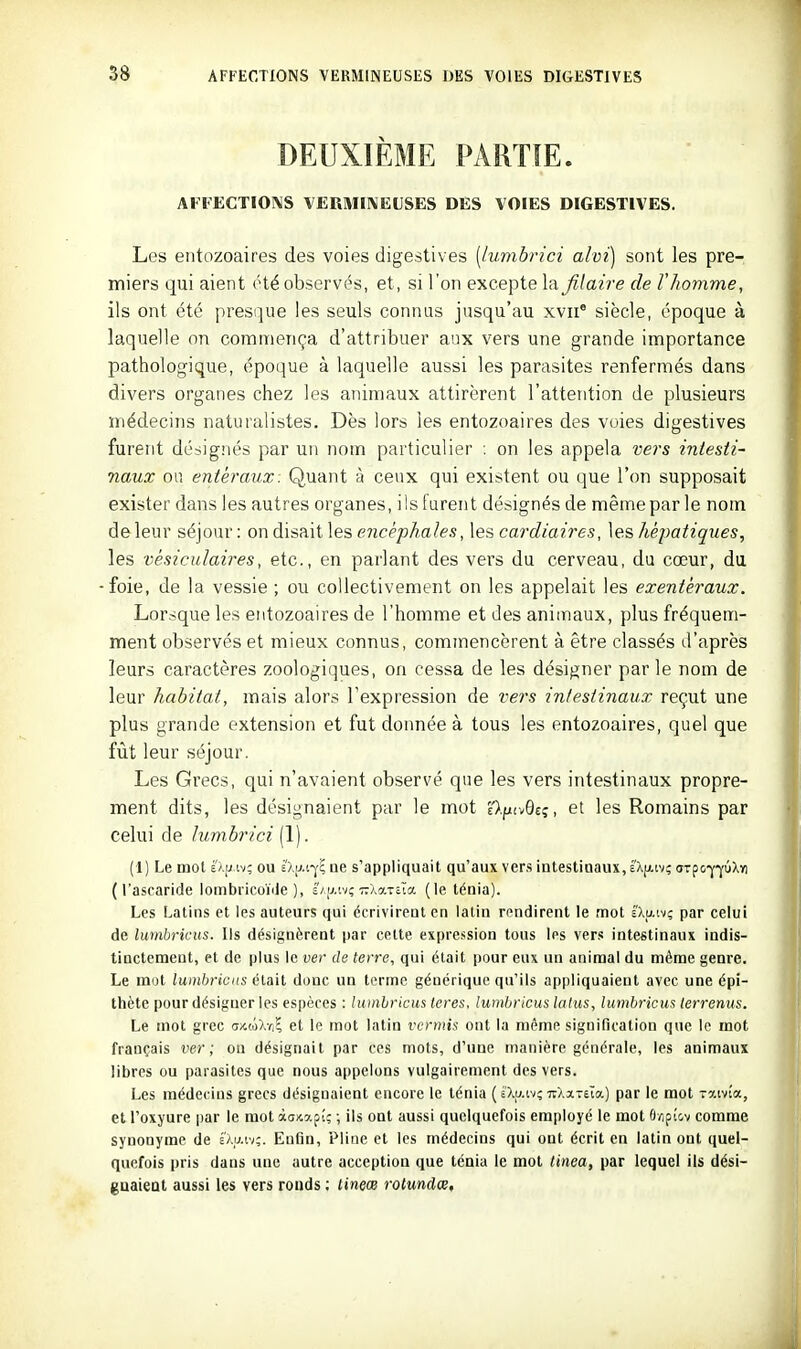 DEUXIÈME PARTIE. AFFECTIOIMS VERMINEUSES DES VOIES DIGESTIVES. Les entozoaires des voies digestives [lumbrici alvi) sont les pre- miers qui aient été observ(^s, et, si l'on excepte la filaire de Vliomme, ils ont été presque les seuls connus jusqu'au xvii' siècle, époque à laquelle on commença d'attribuer aux vers une grande importance pathologique, époque à laquelle aussi les parasites renfermés dans divers organes chez les animaux attirèrent l'attetition de plusieurs médecins naturalistes. Dès lors les entozoaires des voies digestives furent désignés par un nom particulier ; on les appela vers intesti- naux ou entéraux: Quant à ceux qui existent ou que l'on supposait exister dans les autres organes, ils lurent désignés de même par le nom de leur séjour : on disait les encéphales, les cardiaires, les héjmtiques, les vésiculaires, etc., en parlant des vers du cerveau, du cœur, du foie, de la vessie ; ou collectivement on les appelait les exentéraux. Lorsque les entozoaires de l'homme et des animaux, plus fréquem- ment observés et mieux connus, commencèrent à être classés d'après leurs caractères zoologiques, on cessa de les désigner parle nom de leur habitat, mais alors l'expression de wrs intestinaux reçut une plus grande extension et fut donnée à tous les entozoaires, quel que fût leur séjour. Les Grecs, qui n'avaient observé que les vers intestinaux propre- ment dits, les désignaient par le mot élptvQeç, et les Romains par celui de lumbrici (1). (1) Le mot sÂij iv; ou thM-^i ae s'appliquait qu'aux ver.s intestinaux, é'Xjxiv? drpo-j'-yûXï) (l'ascaride lombricoïiJe ), s/u.tv; TrXaTEÎa (le ténia). Les Latins et les auteurs qui écrivirent en latin rendirent le mot É'Xaivç par celui de lumhricus. Ils désignèrent par cette expre.<sion tous les vers intestinaux indis- tinctement, et de plus le ver de terre, qui était pour eux un animal du même genre. Le mot iu*n&)*(ci(s était donc un terme générique qu'ils appliquaient avec une épi- thète pour désigner les espèces : lumhricus leres, lumhricus laius, lumhricus lerrenus. Le mot grec dxtôXvi? et le mot latin vermis ont la même signification que le mot français ver; ou désignait par ces mots, d'une manière générale, les animaux libres ou parasites que nous ajjpelons vulgairement des vers. Les médecins grecs désignaient encore le ténia ( iXu.ivc 7r>.ïT£ca.) par le mot Toctvi'a, et l'oxyure par le mot àaxapî; ; ils ont aussi quelquefois employé le mot â/ipi'cv comme synonyme de Imm;. Enfin, Pline et les médecins qui ont écrit en latin ont quel- quefois pris dans uue autre acception que ténia le mot tinea, par lequel ils dési- guaieat aussi les vers ronds ; tineœ rotundœ.