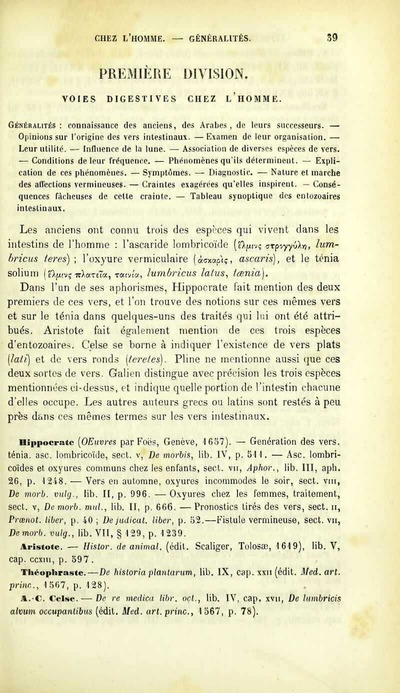 PREMIÈRE DIVISION. VOIES DIGESTIVES CHEZ LHOMME. Généralités: connaissance des anciens, des Arabes, de leurs successeurs. — Opinions sur l'origine des vers intestinaux. —Examen de leur organisation. — Leur utilité. — Influence de la lune. — Association de diverses espèces de vers. — Conditions de leur fréquence. — Phénomènes qu'ils déterminent. — Expli- cation de ces phénomènes. — Symptômes. — Diagnostic. — Nature et marche des aflections vermineuses. — Craintes exagérées qu'elles inspirent. — Consé- quences fâcheuses de cette crainte. — Tableau synoptique des entozoaires intestinaux. Les anciens ont connu tiois des espi-ces qui vivent clans les intestins de l'homme : l'ascaride lombricoïde [Tk^xi-jç crpoyyxikn, lum- bricus teres) ; l'oxyure vermiculaire (àcrxap'iç, ascaris), et le ténia solium (clfjtivç-TrXaTeTa, Taivi'a, lumbricus lalus, tœnia). Dans l'un de ses aphorismes, Hippocrate fait mention des deux premiers de ces vers, et l'on trouve des notions sur ces mêmes vers et sur le ténia dans quelques-uns des traités qui lui ont été attri- bués, Aristote fait également mention de ces trois espèces d'entozoaires. Celse se borne à indiquer l'existence de vers plats [lati] et de vers ronds [teretes). Pline ne mentionne aussi que ces deux sortes de vers. Galien distingue avec précision les trois espèces mentionnées ci-dessus, et indique quelle portion de l'intestin chacune d'elles occupe. Les autres auteurs grecs ou latins sont restés à peu près dans ces mêmes termes sur les vers intestinaux. Bippocratc [OEuvres par Foës, Genève, 1657). — Génération des vers, ténia, asc. lombricoïde, secl. v, De morbis, lib. IV, p. 51 1. — Asc. iombri- co'ides et oxyures communs chez les enfants, sect. vu, Aphor., lib. III, aph. 26, p. 1248. — Vers en automne, oxyures incommodes le soir, sect. viii, De morb. vulg., lib. II, p. 996. —O.^yures chez les femmes, traitement, sect. v, De morb. mnl., lib. II, p. 666. —Pronostics tirés des vers, sect. ii, Prœnot. liber, p. 40 ; De judicat. liber, p. 52.—Fistule vermineuse, sect. vu, Demorb. vulg., lib. Vli, § 129, p. 1239. Aristote. •— Histor. de animal, (édil. Scaliger, Tolosae, 1619), lib. V, cap. ccxiu, p. 597 . Théophraste.—De hisloria plantarum, lib. IX, cap. xxii (édit. Med. art. pri)ic., 1567, p. 128). A.-C. Celse. — De re medica libr. ocl., lib. IV, cap. xvii, De luinbricis alvum occupantibus (édit. Med. art.princ, 1567, p. 78).