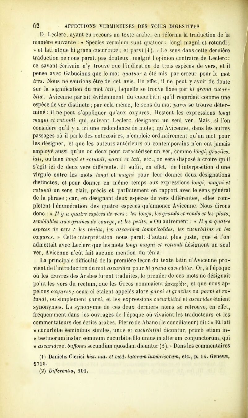 D. Leclerc, ayant eu recours au texte arabe, en réforma la traduction de la manière suivante : « Species vermium sunt quatuor : longi magni et rotundi ; » et lati atque hi grana cucurbitae; et parvi (1). » Le sens dans cette dernière traduction ne nous paraît pas douteux, malgré l'opinion contraire de Leclerc: ce savant écrivain n'y trouve que l'indication de trois espèces de vers, et il pense avec Gabucinus que le mot quatuor a été mis par erreur pour le mot très. Nous ne saurions être de cet avis. En effet, il ne peut y avoir de doute sur la signification du mot lati, laquelle se trouve fixée par hi grana cncur- bitœ. Avicenne parlait évidemment du cucurbitin qu'il regardait comme une espèce de ver distincte ; par cela même, le sens du mot parvi se trouve déter- miné: il ne peut s'appliquer qu'aux oxyures. Restent les expressions longi magni et rotundi, qui, suivant Leclerc, désignent un seul ver. Mais, si l'on considère qu'il y a ici une redondance de mots; qu'Avicenne, dans les autres passages où il parle des entozoaires, n'emploie ordinairement qu'un mot pour les désigner, et que les auteurs antérieurs ou contemporains n'en ont jamais employé aussi qu'un ou deux pour caractériser un ver, comme longi, graciles, lati, ou bien longi et rotundi, parvi et lati, etc., on sera disposé à croire qu'il s'agit ici de deux vers différents. 11 suffit, en effet, de l'interposition d'une virgule entre les mots longi et magni pour leur donner deux désignations distinctes, et pour donner en même temps aux expressions longi, magni et rotundi un sens clair, précis et parfaitement en rapport avec le sens général de la phrase ; car, en désignant deux espèces de vers différentes, elles com- plètent rénumération des quatre espèces qu'annonce Avicenne. Nous dirons donc : <t II y a quatre espèces de vers : les longs, les grands et ronds et les plats, semblables aux graines de courge, et les petits, » Ou autrement : <i Ily a quatre espèces de vers : les ténias, les ascarides lombricoïdes, les cucurbitins et les oxyures. » Cette interprétation nous parait d'autant plus juste, que si l'on admettait avec Leclerc que les mots longi magni et rotundi désignent un seul ver, Avicenne n'eût fait aucune mention du ténia. La principale difficulté de la première leçon du texte latin d'Avicenne pro- vient de l'introduction du mot ascarides pour hi grana cucurbitœ. Or, à l'époque où les œuvres des Arabes furent traduites, le premier de ces mots ne désignait point les vers du rectum, que les Grecs nommaient àmapiSti;, et que nous ap- pelons oxyures ; ceux-ci étaient appelés alors parvi et graciles ou part»' et ro- tundi, ou simplement parvi, et les expressions cucurbilini et ascarides étaient synonymes. La synonymie de ces deux derniers noms se retrouve, en effet, fréquemment dans les ouvrages de l'époque où vivaient les traducteurs et les commentateurs des écrits arabes. Pierre de Abano (le conciliateur) dit : « Et lati » cucurbitae seminibus similes, undè et cucurbitini dicunlur, primo etiam in- » testinoruminstar seminum cucurbitaîfilo uniusin alterum conjunctorum, qui » ascaridesel buffones secundùm quosdam dicuntur (2). » Dans les commentaires (1) Danielis Cierici hist. nat. et med. lalorum lumbricorum, etc., p. 14. Geuevae, 1715.