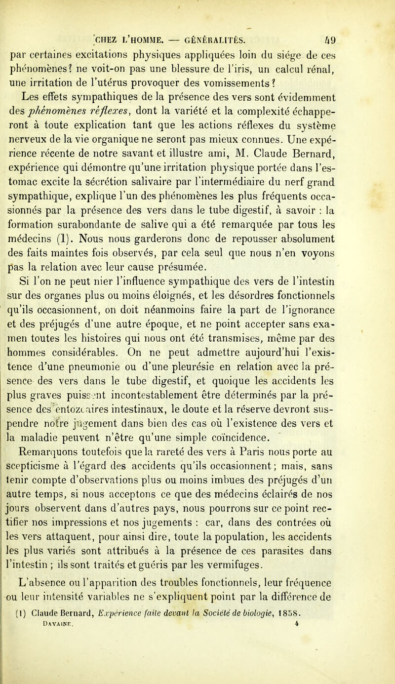 par certaines excitations physiques appliquées loin du siège de ces phé)iomènes1 ne voit-on pas une blessure de l'iris, un calcul rénal, une irritation de l'utérus provoquer des vomissements? Les effets sympathiques de la présence des vers sont évidemment des phénomènes réflexes, dont la variété et la complexité échappe- ront à toute explication tant que les actions réflexes du système nerveux de la vie organique ne seront pas mieux connues. Une expé- rience récente de notre savant et illustre ami, M. Claude Bernard, expérience qui démontre qu'une irritation physique portée dans l'es- tomac excite la sécrétion salivaire par l'intermédiaire du nerf grand sympathique, explique l'un des phénomènes les plus fréquents occa- sionnés par la présence des vers dans le tube digestif, à savoir : la formation surabondante de salive qui a été remai'quée par tous les médecins (1). Nous nous garderons donc de repousser absolument des faits maintes fois observés, par cela seul que nous n'en voyons pas la relation avec leur cause présumée. Si l'on ne peut nier l'influence sympathique des vers de l'intestin sur des organes plus ou moins éloignés, et les désordres fonctionnels qu'ils occasionnent, on doit néanmoins faire la part de l'ignorance et des préjugés d'une autre époque, et ne point accepter sans exa- men toutes les histoires qui nous ont été transmises, même par des hommes considérables. On ne peut admettre aujourd'hui l'exis- tence d'une pneumonie ou d'une pleurésie en relation avec la pré- sence des vers dans le tube digestif, et quoique les accidents les plus graves puissent incontestablement être déterminés par la pré- sence des entozc.'lires intestinaux, le doute et la réserve devront sus- pendre notre jugement dans bien des cas où l'existence des vers et la maladie peuvent n'être qu'une simple coïncidence. Remarquons toutefois que la rareté des vers à Paris nous porte au scepticisme à l'égard des accidents qu'ils occasionnent; mais, sans tenir compte d'observations plus ou moins imbues des préjugés d'un autre temps, si nous acceptons ce que des médecins éclairés de nos jours observent dans d'autres pays, nous pourrons sur ce point rec- tifier nos impressions et nos jugements : car, dans des contrées où les vers attaquent, pour ainsi dire, toute la population, les accidents les plus variés sont attribués à la présence de ces parasites dans l'intestin ; ils sont traités et guéris par les vermifuges. L'absence ou l'apparition des troubles fonctionnels, leur fréquence ou leur intensité variables ne s'expliquent point par la diff'érence de (1) Claude Bernard, lid'périence faite devai}l la Société de biologie, 18S8.