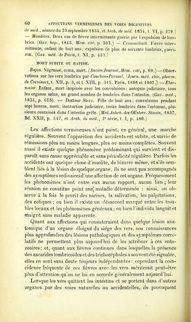 de mtd., séancedu 23 septembre 1834, elÀrch. de méd. 1 83i, t. YI, p. 279.) — Mondière. Deux cas de fièvre inlerniitlente guérie par l'expulsion de lom- brics. [Gaz. hôp., 1 843, Mém. cité, p. 303.) — Croinmelinck. Fièvre inter- mittente, enfant de liuit ans; expulsion de plus de soixante lombrics, guéri- son, {Gaz. méd. de Paris, t. XI, p. 433.) MORT SUBITK OU R.\PIDE. Bajon. Négresse, coma, mort. [Ancien Journal, Mém. cilé, p. 69.) — Obser- vations sur les vers lombrics par Courbon-Péruscl. iJourn. méd. chir. pharm. de Corvisarl, t. XII, p. 3, et t. XIII, p. 31 S. Paris, 1806 et 1807.) —Eber- maier. Enfant, mort inopinée avec les convulsions; autopsie judiciaire, tous les organes sains, un grand nombre de lombrics dans l'intestin. {Gaz. méd., 1834, p. 615). — Docteur S(ec::. Fille de huit ans; convulsions pendant sept heures, mort; instruction judiciaire, treize lombrics dans l'estomac, plu- sieurs centaines dans l'intestin grêle. [Med.Jnhrb. des OEslerr. Slaats, 1 837, Bd. XXII, p. 547, et Arch. de méd., 3« série, t. I, p. 480.) Les affections vermineuses n'ont point, en général, une marche régulière. Souvent l'apparition des accidents est subite, et suivie de rémissions plus ou moins longues, plus ou moins complètes. Souvent aussi il existe quelque phénomène prédominant qui survient et dis- paraît sans cause appréciable et sans périodicité régulière. Parfois les accidents ont quelque chose d'insolite, de bizarre même, et s'ils sem- blent liés à la lésion de quelque organe, ils ne sont pas accompagnés des symptômes ordinairesd'une affection de cet organe. Fréquemment les phénomènes n'ont entre eux aucun rapport, aucun lien ; leur réunion ne constitue point une! maladie déterminée : ainsi, on ob- serve à la fois le prurit des narines, la salivation, les palpitations, des coliques ; ou bien il existe un désaccord marqué entre les trou- bles locaux et les phénomènes généraux ; ou bien l'individu languit et maigrit sans maladie apparente. Quant aux affections qui consisteraient dans quelque lésion ana- tomique d'un organe éloigné du siège des vers, nos connaissances plus approfondies des lésions pathologiques et des symptômes corré- latifs ne permettent plus aujourd'hui de les attribuer à ces ento- zoaires; et, quant aux fièvres continues dans lesquelles la présence des ascarides lombrico'ides et des trichocéphales a souvent été signalée, elles en sont sans doute toujours indépendantes : cependant la coïn- cidence fréquente de ces fièvres avec les vers mériterait peut-être plus d'attention qu'on ne lui en accorde généralement aujourd'hui. Lorsque les vers quittent les intestins et se portent dans d'autres organes par des voies naturelles ou accidentelles, ils provoquent