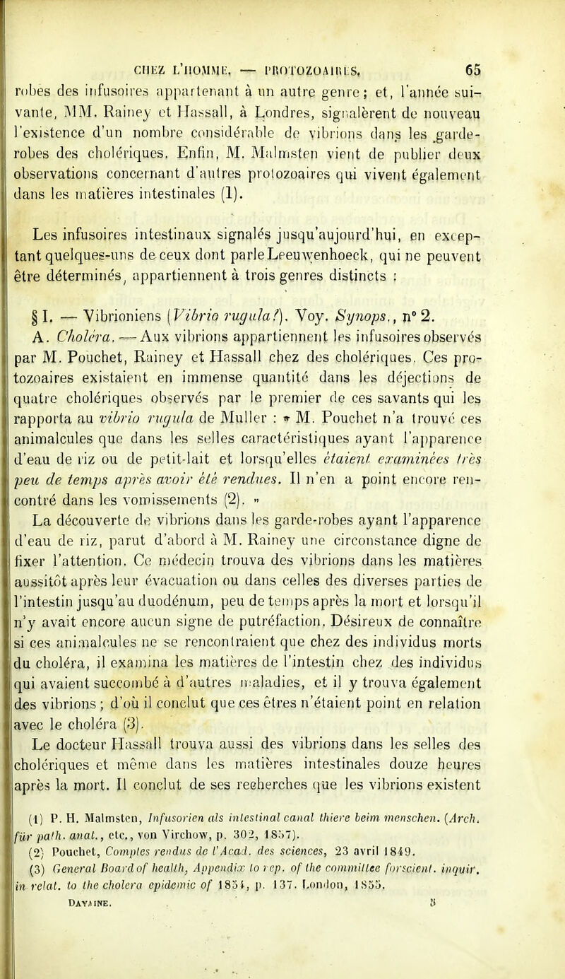 robes des iiifusoires appartenant à un autre genre; et, l'année sui- vante, MM. Rainey et Hassall, à Londres, signalèrent de nouveau l'existence d'un nombre considérable de vibrions dans les gai'de- robes des cholériques. Enfin, M. Malmsten vient de publier deux observations concernant d'autres protozoaires qui vivent également dans les matières intestinales (1). Les infusoires intestinaux signalés jusqu'aujourd'hui, en excep- tant quelques-uns de ceux dont parleLeeuwenhoeck, qui ne peuvent être déterminés, appartiennent à trois genres distincts ; § L — Vibrioniens [Vibrio rugula^). Voy. Synops., ji 2. A. Choléra. —Aux vibrions appartiennent les infusoires observés par M. Pouchet, Rainey et Hassall chez des cholériques. Ces pro- tozoaires existaient en immense quantité dans les déjections de quatre cholériques observés par le premier de ces savants qui les rapporta au vibrio rugula de Muller : » M. Pouchet n'a trouvé ces animalcules que dans les selles caractéristiques ayant l'apparence d'eau de riz ou de petit-lait et lorsqu'elles étaient examinées très peu de temps après avoir été rendues. Il n'en a point encore ren- contré dans les vomissements (2). - La découverte de vibrions dans les garde-robes ayant l'apparence d'eau de riz, parut d'abord à M. Rainey une circonstance digne de fixer l'attention. Ce médecin trouva des vibrions dans les matières aussitôt après leur évacuation ou dans celles des diverses parties de l'intestin jusqu'au duodénum, peu de temps après la mort et lorsqu'il n'y avait encore aucun signe de putréfaction. Désireux de connaître si ces animalcules ne se rencontraient que chez des individus morts du choléra, il examina les matières de l'intestin chez des individus qui avaient succombé à d'autres ii aladies, et il y trouva également des vibrions ; d'où il conclut que ces êtres n'étaient point en relation avec le choléra (3). Le docteur Hassall trouva aussi des vibrions dans les selles des cholériques et mênio dans les matières intestinales douze heures après la mort. Il conclut de ses recherches (jue les vibrions existent (1) P. H. Malmsten, Infusorien als inlcsiinal canal thiere beim menschen. {Ardu fiir 'palh. anal., etc., von Virchow, p. 302, 1857). (2; Pouchet, Comptes rendus de fAcad. des sciences, 23 avril 18i9. (3) General Boardof heallh, Anpendiœ lo icp. of the commillee forscicut. inquir. in rclat. lo Ihe choiera épidémie of 185i, p. 137. [.omlon, 1S35. DAv.iiNE. y