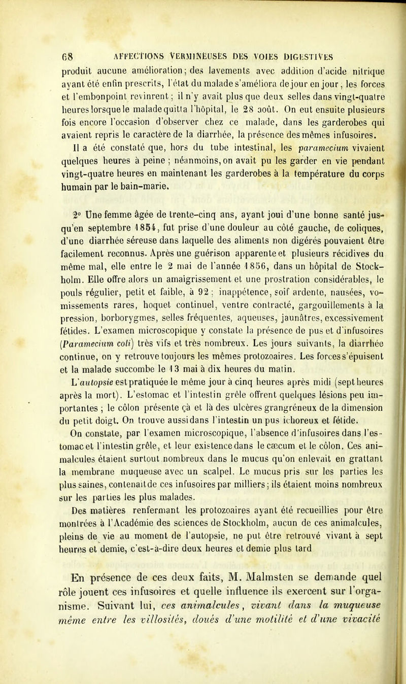 produit aucune aniélioralion ; des lavements avec addition d'acide nitrique ayant clé enfin prescrits, l'olat du malade s'améliora de jour en jour, les forces et l'embonpoint revinrent; il n'y avait plus que deux selles dans vingt-quatre heures lorsque le maladequitia l'hôpital, le 28 août. On eut ensuite plusieurs fois encore l'occasion d'observer chez ce malade, dans les garderobes qui avaient repris le caractère de la diarrhée, la présence des mêmes infusoires. 11 a été constaté que, hors du tube intestinal, les paramecium vivaient quelques heures à peine ; néanmoins, on avait pu les garder en vie pendant vingt-quatre heures en maintenant les garderobes à la température du corps humain par le bain-marie. 2° Une femme âgée de trente-cinq ans, ayant joui d'une bonne santé jus- qu'en septembre 1854, fut prise d'une douleur au côté gauche, de coliques, d'une diarrhée séreuse dans laquelle des aliments non digérés pouvaient être facilement reconnus. Après une guérison apparente et plusieurs récidives du même mal, elle entre le 2 mai de l'année '1856, dans un hôpital de Stock- holm. Elle offre alors un amaigrissement et une prostration considérables, le pouls régulier, petit et faible, à 92 ; inappétence, soif ardente, nausées, vo- missements rares, hoquet continuel, ventre contracté, gargouillements à la pression, borborygmes, selles fréquentes, aqueuses, jaunâtres, excessivement fétides. L'examen microscopique y constate lu présence de pus et d'infusoires IParaniecium coH) très vifs et très nombreux. Les jours suivants, la diarrhée continue, on y retrouve toujours les mêmes protozoaires. Les forcess'épuisenl et la malade succombe le 13 mai à dix heures du malin. L'autopsî'e est pratiquée le même jour à cinq heures après midi (sept heures après la mort). L'estomac et l'intestin grêle offrent quelques lésions peu im- portantes ; le côlon présente çà et là des ulcères grangréneux de la dimension du petit doigt. On trouve aussidans l'intestin un pus ichoreux et fétide. On constate, par l'examen microscopique, l'absence d'infusoires dans l'es- tomac et l'intestin grêle, et leur existence dans le cœcum et le côlon. Ces ani- malcules étaient surtout nombreux dans le mucus qu'on enlevait en grattant la membrane muqueuse avec un scalpel. Le mucus pris sur les parties les plus saines, conlenaitde ces infusoires par milliers ; ils étaient moins nombreux sur les parties les plus malades. Des matières renfermant les protozoaires ayant été recueillies pour être montrées à l'Académie des sciences de Stockholm, aucun de ces animalcules, pleins de vie au moment de l'autopsie, ne put être retrouvé vivant à sept heures et demie, c'est-a-dire deux heures et demie plus tard En présence de ces deux faits, M. Malmsten se demande quel rôle jouent ces infusoires et quelle influence ils exercent sur l'orga- nisme. Suivant lui, ces animalcules, vivant dans la muqueuse même entre les villosilés, doués d'une motilifc et d'une vivacité I