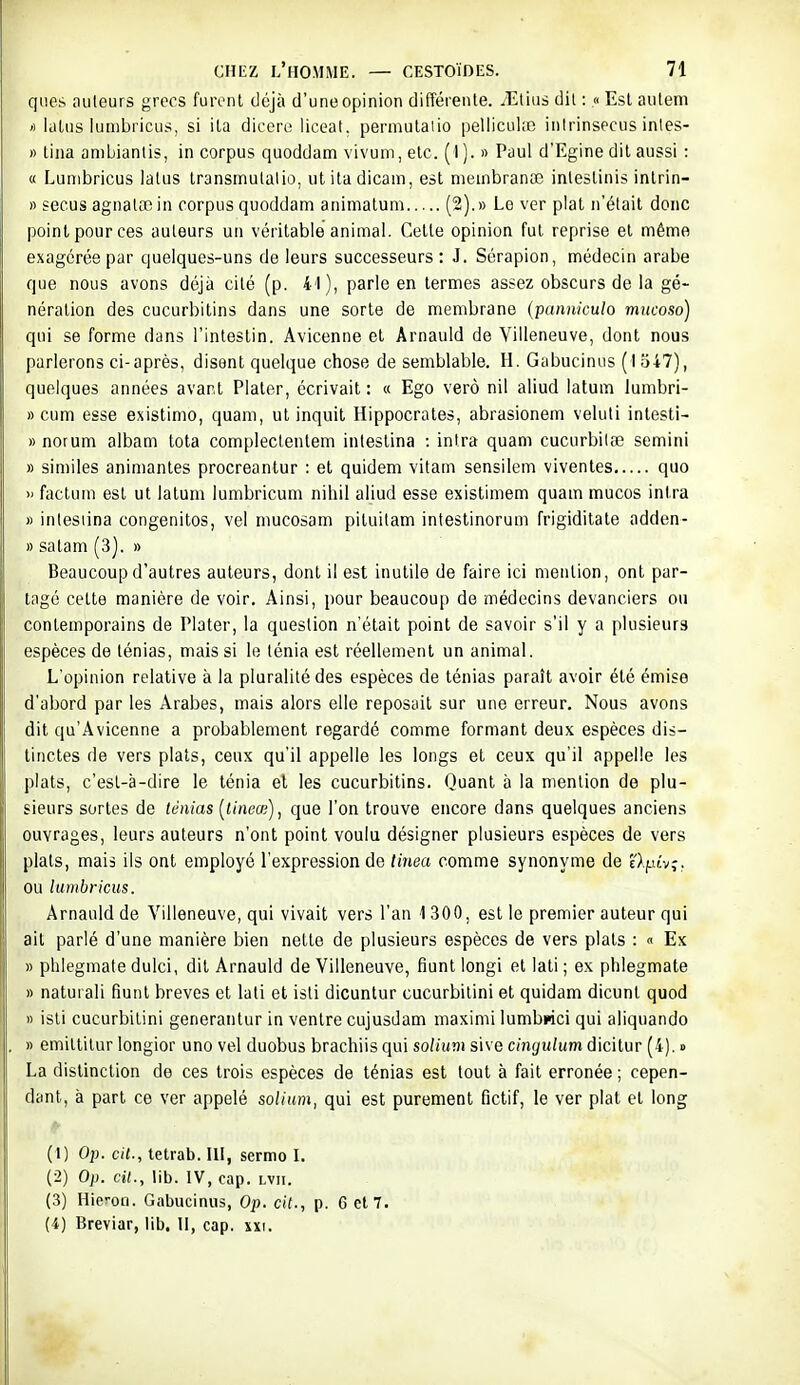 ques auteurs grecs furent déjà d'une opinion différente. iEtius dit : « Est autem ') ialus iumbricus, si ita dicoro liceat. permulalio peliicuke inirinsecus inles- )) liiia anibianlis, in corpus quoddam vivum, etc. (1 ). » Paul d'Egine dit aussi : « Lunibricus lalus transmulalio, ut ita dicain, est meinbranoc inlestinis inlrin- » secus agnalœ in corpus quoddam animatum (2).» Le ver plat n'était donc point pour ces auteurs un véritable animal. Cette opinion fut reprise et même exagérée par quelques-uns de leurs successeurs: J. Sérapion, médecin arabe que nous avons déjà cité (p. 41), parle en termes assez obscurs de la gé- nération des cucurbitins dans une sorte de membrane (panniculo mucoso) qui se forme dans l'intestin. Avicenne et Arnauld de Villeneuve, dont nous parlerons ci-après, disent quelque chose de semblable. H. Gabucinus ( I 347), quelques années avant Plaler, écrivait : « Ego verô nil aliud latum lumbri- » cum esse existimo, quam, ut inquit Hippocrates, abrasionem veluti intesti- » norum albam tota compleclenlem inteslina : intra quam cucurbilœ semini » similes animantes procreantur : et quidem vilam sensilem viventes quo » factum est ut latum lumbricum nihil aliud esse exislimem quam mucos intra » inlesiina congenitos, vel mucosam piluitam intestinorum frigiditate adden- » satam (3). » Beaucoup d'autres auteurs, dont il est inutile de faire ici mention, ont par- tagé celte manière de voir. Ainsi, pour beaucoup de médecins devanciers ou contemporains de Plater, la question n'était point de savoir s'il y a plusieurs espèces de ténias, mais si le ténia est réellement un animal. L'opinion relative à la pluralité des espèces de ténias paraît avoir été émise d'abord par les Arabes, mais alors elle reposait sur une erreur. Nous avons dit qu'Avicenne a probablement regardé comme formant deux espèces dis- tinctes de vers plais, ceux qu'il appelle les longs et ceux qu'il appelle les plats, c'esl-à-dire le ténia et les cucurbitins. Quant à la mention de plu- sieurs sortes de ténias [tineœ], que l'on trouve encore dans quelques anciens ouvrages, leurs auteurs n'ont point voulu désigner plusieurs espèces de vers plats, mais ils ont employé l'expression de tinea comme synonyme de e>./jt'vî, ou lumbricus. Arnauld de Villeneuve, qui vivait vers l'an 1 300, est le premier auteur qui ait parlé d'une manière bien nette de plusieurs espèces de vers plats : « Ex » phlegmate dulci, dit Arnauld de Villeneuve, fiunt longi et lali ; ex plilegmate » naturali fiunt brèves et lali et isli dicuntur cucurbilini et quidam dicunl quod » isli cucurbilini generantur in ventre cujusdam maximi lumbnci qui aliquando » emitlilur longior uno vel duobus brachiis qui solium sive cinyulum dicitur (4). » La distinction de ces trois espèces de ténias est tout à fait erronée ; cepen- dant, à part ce ver appelé solium, qui est purement fictif, le ver plat et long (1) Ojj. cit., tetrab. 111, sermo L (2) Op. cit., lib. IV, cap. lvii. (3) Hie'-on. Gabucinus, Op. cit., p. 6 et 7. (4) Breviar, lib. II, cap. xxi.