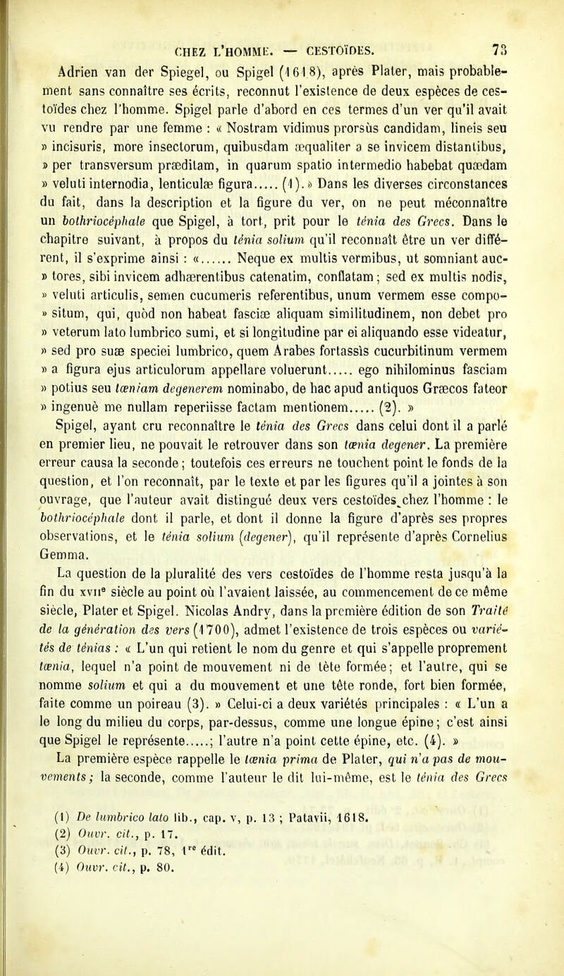 Adrien van der Spiegel, ou Spigel (1618), après Plaler, mais probable- ment sans connaître ses écrits, reconnut l'existence de deux espèces de ces- toïdes chez l'homme. Spigel parle d'abord en ces termes d'un ver qu'il avait vu rendre par une femme : »< Nostram vidimus prorsùs candidani, lineis seu » incisuris, more insectorum, quibusdam fcqualiter a se invicem distanlibus, » per transversum praedilam, in quarum spatio intermedio habebat quaîdam » veluti internodia, lenticulse figura (O-* Dans les diverses circonstances du fait, dans la description et la figure du ver, on ne peut méconnaître un bothrîocéphale que Spigel, à tort, prit pour le ténia des Grecs. Dans le chapitre suivant, à propos du lénia solium qu'il reconnaît être un ver diffé- rent, il s'exprime ainsi : « Neque ex multis vermibus, ut somniant auc- » tores, sibi invicem adhserentibus catenatim, conflatam; sed ex multis nodis, » veluti articulis, semen cucumeris referentibus, unum vermem esse compo- » situm, qui, quèd non habeat fasciœ aliquam similitudinem, non débet pro » veterum lato lumbrico sumi, et si longitudine par ei aliquando esse videatur, « sed pro suae speciei lumbrico, quem Arabes fortassis cucurbitinum vermem » a figura ejus articulorum appellare voluerunt ego nihilominus fasciam » polius seu tœniam degenerem nominabo, de hac apud antiques Graecos fateor » ingenuè me nullam reperiisse factam mentionem (2). » Spigel, ayant cru reconnaître le ténia des Grecs dans celui dont il a parlé en premier lieu, ne pouvait le retrouver dans son lœnia degener. La première erreur causa la seconde ; toutefois ces erreurs ne touchent point le fonds de la question, et l'on reconnaît, par le texte et par les figures qu'il a jointes à son ouvrage, que l'auteur avait distingué deux vers cestoïdes^chez l'homme : le bothrîocéphale dont il parle, et dont il donne la figure d'après ses propres observations, et le ténia solium [degener), qu'il représente d'après Cornélius Gemma. La question de la pluralité des vers cestoïdes de l'homme resta jusqu'à la fin du xvii° siècle au point où l'avaient laissée, au commencement de ce même siècle, Plaler et Spigel. Nicolas Andry, dans la première édition de son Traité de la génération des vers (1700), admet l'existence de trois espèces ou varié- tés de ténias : ic L'un qui retient le nom du genre et qui s'appelle proprement tœnia, lequel n'a point de mouvement ni de tète formée; et l'autre, qui se nomme solium et qui a du mouvement et une tête ronde, fort bien formée, faite comme un poireau (3). » Celui-ci a deux variétés principales : « L'un a le long du milieu du corps, par-dessus, comme une longue épine ; c'est ainsi que Spigel le représente ; l'autre n'a point cette épine, etc. (4). » La première espèce rappelle le tœnia prima de Plater, qui n'a pas de mou- vements ; la seconde, comme l'auteur le dit lui-même, est le ténia des Grecs (1) De lumbrico lato lib., cap. v, p. 13 ; Patavii, 1618. (2) Ouvr. cit., p. 17. (3) Ouvr. cil., p. 78, 1 édit.