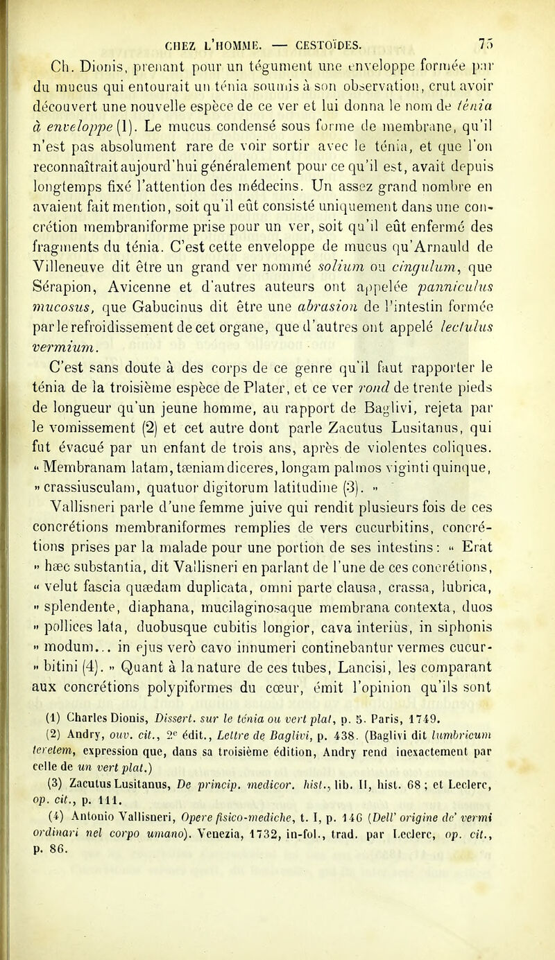 Ch. Dioriis, prenant pour un tégument une inveloppe formée p;ii' du mucus qui entourait un ténia souiiiis à son observation, crul avoir découvert une nouvelle espèce de ce ver et lui donna le nom de iènia à enveloppe \\). Le mucus condensé sous forme de membrane, qu'il n'est pas absolument rare de voir sortir avec le ténia, et que l'on reconnaîtraitaujourd'hui généralement pour ce qu'il est, avait depuis longtemps fixé l'attention des médecins. Un assez grand nombre en avaient fait mention, soit qu'il eût consisté uniquement dans une con- crétion membraniforme prise pour un ver, soit qu'il eût enfermé des fragments du ténia. C'est cette enveloppe de mucus qu'Arnauld de Villeneuve dit être un grand ver nommé solium ou cmgulum, que Sérapion, Avicenne et d'autres auteurs ont appelée pannirAilus mucosus, que Gabucinus dit être une abrasion de l'intestin formée parle refroidissement de cet organe, que d'autres ont appelé leciuhis vermium. C'est sans doute à des corps de ce genre qu'il faut rapporter le ténia de la troisième espèce de Plater, et ce ver rond de trente pieds de longueur qu'un jeune homme, au rapport de Baglivi, rejeta par le vomissement (2) et cet autre dont parle Zacutus Lusitanus, qui fut évacué par un enfant de trois ans, après de violentes coliques.  Meiïibranam latam, tœniamdiceres, longam palmos viginti quinque,  crassiusculam, quatuor digitorum latitudiiie (3). - Vallisneri parle d'une femme juive qui rendit plusieurs fois de ces concrétions membraniformes remplies de vers cucurbitins, concré- tions prises par la malade pour une portion de ses intestins:  Erat  haec substantia, dit Vallisneri en parlant de l'une de ces concrétions,  velut fascia queedam duplicata, omni parte clausa, crassa, lubrica, splendente, diaphana, mucilaginosaque membrana contexta, duos  pollices lafa, duobusque cubitis longior, cava interiùs, in siphonis •> modum... in ejus verô cavo innumeri continebantur vermes cucur- >' bitini (4).  Quant à la nature de ces tubes, Lancisi, les comparant aux concrétions polypiformes du cœur, émit l'opinion qu'ils sont (1) Charles Dionis, Dissert, sur le ténia ou vert plat, p. 5. Paris, 1749, (2) Andry, ouv. cit., ?.« édit., Leltre de Baglivi, p. 438. (Baglivi dit lumhvioum teretem, expression que, dans sa troisième édition, Andry rend inexactement par celle de un vert plat.) (3) Zacutus Lusitanus, De princip, medicor. hist.,Vih. Il, hisl. G8 ; et Leclerc, op. cit., p. 111, (4) Antonio Vallisneri, Opère fisico-mediche, t. I, p. 14G [Dell' origine de' vermi ordinari nel corpo umano). Venezia, 1732, iii-fol., trad. par I.cclerc, op. cit., p. 86.