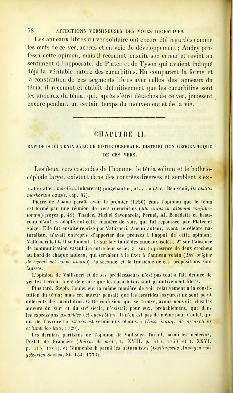 Les anneaux libres du ver solitaire ont encore été regardés comme les œufs de ce ver, accrus et en voie de développement ; Andry pro- fessa cette opinion, mais il reconnut ensuite son erreur et revint au sentiment d'Hippocrate, de Piater et de Tyson qui avaient indiqué déjà la véritable nature des cucurbitins. En comparant la forme et la constitution de ces segments libres avec celles des anneaux du ténia, il reconnut et établit définitivement que les cucurbitins sont les anneaux du ténia, qui, après s'être détaches de ce ver, jouissent encore pendant un certain temps du mouvement et de la vie. CHAPITRE II. RAPPORTS DU TÉNIA AVEC LE BOTHRIOCÉPHALE. DISTRIBUTION GÉOGRAPHIQUE DE CES VERS. Les deux vers cestt'ïdes de l'homme, le ténia solium et le bothrio- céphale large, existent dans des contrées diverses et semblent s'ex- « aller alleri mordicus inhœrerei) jungebaiilur, ut » (Ant. Bcnivenii, De ahditis morhorum causis, cap. 8). Pierre de Abano i)araîi avoir le premier (12S0) émis l'opinion que le ténia est formé par une réunion de vers cucurbitins {filo unius in alterum conjunc- lorum) (voyez p. 42). Thadée, Michel Savonarola, Ternel, Al. Benedetti et beau- coup d'autres adoptèrent cette manière de voir, qui fut repoussée par Platcr et Spigel. Elle fut ensuite rci)rise par Vallisneri. Aucun auteur, avant ce célèbre na- turaliste, n'avait entrepris d'apporter des preuves à l'appui de cette opinion ; Vallisneri le fit. 11 se fondait: 1° sur la vitalité des anneaux isolés; 2° sur l'absence de communication vasculuire entre leur série; 3' sur In présence de deux crochets au bord de chaque anneau, qui servaient à le fixer à l'anneau voisin {Del origine de' vermi ncl corpo umano): la seconde et la troisième de ces propositions sont fausses. L'opinion de Vallisneri et de ses prédécesseurs n'est pas tout à fait dénuée de vérité; l'erreur a été de croire que les cucurbitins sont primitivement libres. Plus tard, Steph. Goulet eut la même manière de voir relativement à la consti- tution du ténia; mais cet auteur pensait que les ascarides (oxyures) ne sont point dilïérents des cucurbitins. Celle confusion qui se trouve, avons-nous dit, chez les auteurs du xiii'' et du \\v° siècle, n'existait pour eux, |)robablcnicnt, que dans les expressions ascarides vel cucitrhilini. 1! n'en est pas de même pour Goulet, qui dit de l'oxyure :  ascaris est vermiculus planus. n (Diss. inaug. de afcaridil/iis et lumbrico lato, 1729). Les derniers partisans de l'opinion de Vallisneri furent, parmi les médecins, Poste! de Trancière {.lonm. de méd., t. XVlll. p. ilG, I7G3 et t. XXVI. p. il3, Ifii), et Rlutnenbach parmi les naturalistes [Cwtlingsclie Anzcigen von gelehrlcn .Soc/ie». St. 164, 1774).