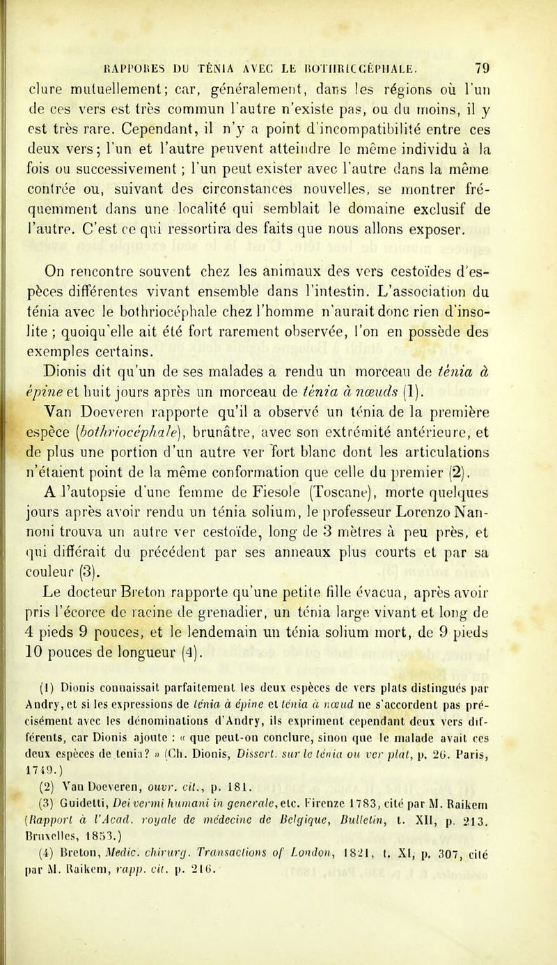 dure mutuellement; car, généralement, dans les régions où l'un de ces vers est très commun l'autre n'existe pas, ou du moins, il y est très rare. Cependant, il n'y a point d'incompatibilité entre ces deux vers; l'un et l'autre peuvent atteindre le même individu à la fois ou successivement ; l'un peut exister avec l'autre dans la même contrée ou, suivant des circonstances nouvelles, se montrer fré- quemment dans une localité qui semblait le domaine exclusif de l'autre. C'est ce qui ressortira des faits que nous allons exposer. On rencontre souvent chez les animaux des vers cestoïdes d'es- pèces différentes vivant ensemble dans l'intestin. L'association du ténia avec le bothriocéphale chez l'homme n'aurait donc rien d'inso- lite ; quoiqu'elle ait été fort rarement observée, l'on en possède des exemples certains. Dionis dit qu'un de ses malades a rendu un morceau do ténia à épine et huit jours après un morceau de ténia à nœuds (1). Van Doeveren rapporte qu'il a observé un ténia de la première espèce [tmtliriocéphale], brunâtre, avec son extrémité antérieure, et de plus une portion d'un autre ver fort blanc dont les articulations n'étaient point de la même conformation que celle du premier (2). A l'autopsie d'une femme de Fiesole (Toscane), morte quelques jours après avoir rendu un ténia solium, le professeur LorenzoNan- noni trouva un autre ver cestoïde, long de 3 mètres à peu près, et qui différait du précédent par ses anneaux plus courts et par sa couleur (3). Le docteur Breton rapporte qu'une petite fille évacua, après avoir pris l'écorce de racine de grenadier, un ténia large vivant et long de 4 pieds 9 pouces, et le lendemain un ténia solium mort, de 9 pieds 10 pouces de longueur (4). (!) Dionis connaissait parfailemenl les deux espèces de vers plats distingues par Andry, et si les expressions de Icnia à épine et Icnia à nœud ne s'accordent pas pré- cisément avec les dénominations d'Andry, ils expriment cependant deux vers dif- férents, car Dionis ajoute : « que peut-on conclure, sinon que le malade avait ces deux espèces de ténia? » (Ch. Dionis, Dissert, sui-le ténia ou ver plat, |), 2G. Paris, 1749.) (2) Van Doeveren, ouvr. cit., p. 181. (3) Guidelti, Deivermi humani in générale,elc. l-ircnze 1783, cité par M. Raikeni [Rapport à l'Acad. royale de médecine de Belgique, Bulletin, l. XII, p. 213. Bruxelles, i8S3.) (4) Breton, il/edic. chirurg. Transactions of London, I821, l. XI, p. 307, cité par M. Baikem, rapp. cit. p. 216.