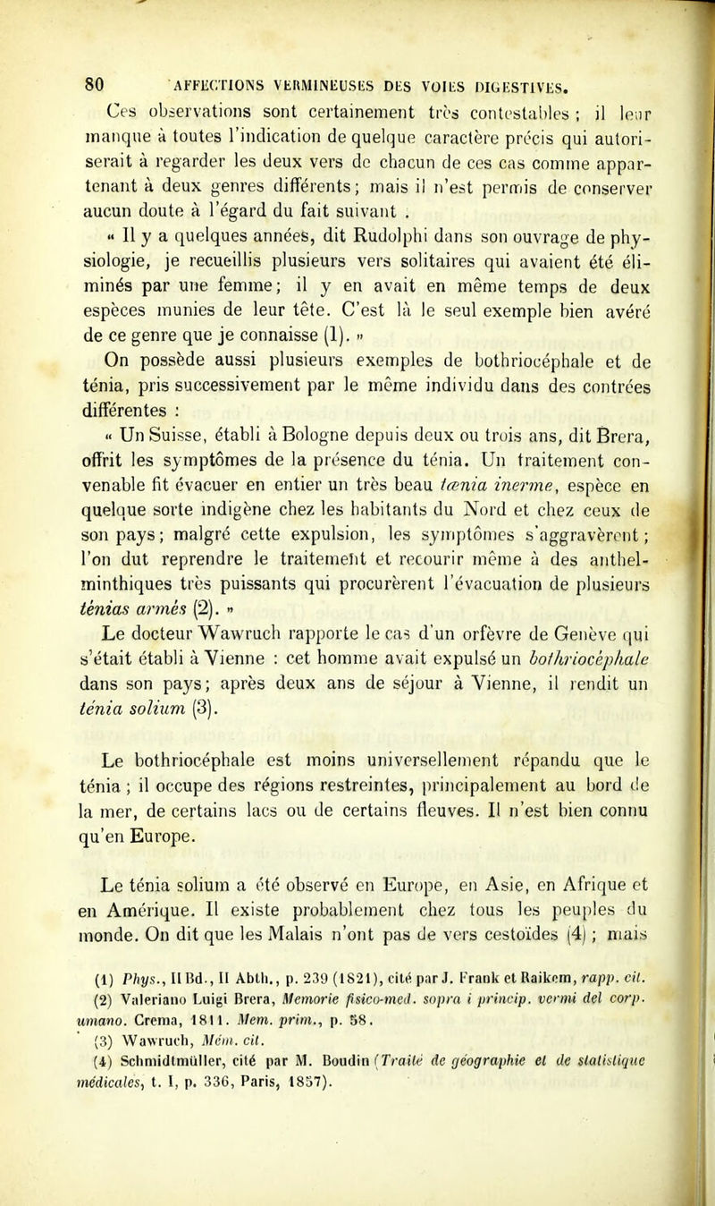 Ces observations sont certainement très contestables ; il leur manque à toutes l'indication de quelque caractère précis qui autori- serait à regarder les deux vers de chacun de ces cas comme appar- tenant à deux genres différents; mais il n'est permis de conserver aucun doute à l'égard du fait suivant .  Il y a quelques années, dit Rudolphi dans son ouvrage de phy- siologie, je recueillis plusieurs vers solitaires qui avaient été éli- minés par une femme; il y en avait en même temps de deux espèces munies de leur tête. C'est là le seul exemple bien avéré de ce genre que je connaisse (1). » On possède aussi plusieurs exemples de bothriocéphale et de ténia, pris successivement par le même individu dans des contrées différentes : « Un Suisse, établi à Bologne depuis deux ou trois ans, dit Brera, offrit les symptômes de la présence du ténia. Un traitement con- venable fît évacuer en entier un très beau iœnia inerme, espèce en quelque sorte mdigène chez les habitants du Nord et chez ceux de son pays ; malgré cette expulsion, les symptômes s'aggravèrent; l'on dut reprendre le traitemelit et recourir même à des anthel- minthiques très puissants qui procurèrent l'évacuation de plusieurs ténias armés (2).  Le docteur Wawruch rapporte le ca^ d'un orfèvre de Genève qui s'était établi à Vienne : cet homme avait expulsé un bolhriocépliale dans son pays; après deux ans de séjour à Vienne, il rendit un ténia soliiim (3). Le bothriocéphale est moins universellement répandu que le ténia ; il occupe des régions restreintes, principalement au bord de la mer, de certains lacs ou de certains fleuves. Il n'est bien connu qu'en Europe. Le ténia solium a été observé en Europe, en Asie, en Afrique et en Amérique. Il existe probablement chez tous les peuples du monde. On dit que les Malais n'ont pas de vers cestoïdes (4) ; mais (1) P/îj/s., H Bd., II AbUi., p. 239 (1821), cilé par J. Frank et Raikom, rap?*. cîÏ. (2) Valeriano Luigi Brera, Memorie psico-meil. sopra i prinvip. venni del corp. umano. Crema, 1811. Mem. prim., p. 58. (3) Wawruch, Mét)i. cit. (4) Schmidtmuller, cité par M. Boudin (Traité de géographie et de statistique médicales, t. I, p. 336, Paris, 1857).