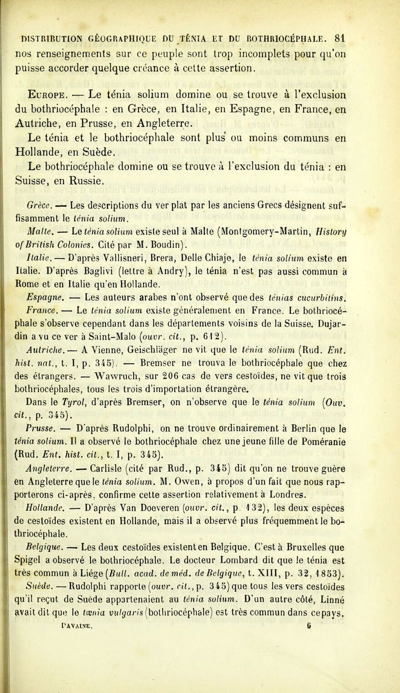 nos renseignements sur ce peuple sont trop incomplets pour qu'on puisse accorder quelque créance à cette assertion. Europe. — Le ténia solium domine ou se trouve à l'exclusion du bothriocéphale : en Grèce, en Italie, en Espagne, en France, en Autriche, en Prusse, en Angleterre. Le ténia et le bothriocéphale sont plus' ou moins communs en Hollande, en Suède. Le bothriocéphale domine ou se trouve à l'exclusion du ténia : en Suisse, en Russie. Grèce. — Les descriptions du ver plat par les anciens Grecs désignent suf- fisamment le lénia solium. Malte. — Le lénia solium existe seul à Malte (Montgomery-Martin, IJislory of British Colonies. Cité par M. Boudin). Italie. — D'après Vallisneri, Brera, Délie Chiaje, le ténia solium existe en Italie. D'après Baglivi (lettre à Andry), le ténia n'est pas aussi commun à Rome et en Italie qu'en Hollande. Espagne. — Les auteurs arabes n'ont observé que des ténias cucurbitins. France. — Le ténia solium existe généralement en France. Le bothriocé- phale s'observe cependant dans les départements voisins de la Suisse. Dujar- dinavuce ver à Saint-Malo [ouvr.cit., p. 612). Autriclte.— A Vienne, Geischlager ne vit que le ténia solium (Rud. Ent. hist. nat., t. I, p. 345). — Bremser ne trouva le bothriocéphale que chez des étrangers. — Wawruch, sur 206 cas de vers cestoïdes, ne vit que trois bolhriocéphales, tous les trois d'importation étrangère. Dans le Tyrol, d'après Bremser, on n'observe que le ténia solium [Ouv. cit., p. 345). Prusse. — D'après Rudolphi, on ne trouve ordinairement à Berlin que le ténia solium. Il a observé le bothriocéphale chez une jeune fille de Poméranie (Rud. Ent. hist. cit., t. I, p. 345). Angleterre. — Carlisle (cité par Rud., p. 345) dit qu'on ne trouve guère en Angleterre que le ténia solium. M. Owen, à propos d'un fait que nous rap- porterons ci-après, confirme cette assertion relativement à Londres. Hollande. — D'après Van Doeveren [ouvr. cit., p 132), les deux espèces de cestoïdes existent en Hollande, mais il a observé plus fréquemment le bo- thriocéphale. Belgique. — Les deux cestoïdes existent en Belgique. C'est à Bruxelles que Spigel a observé le bothriocéphale. Le docteur Lombard dit que le ténia est très commun à Liège (fîu((. acad. deméd. de Belgique, t. XIII, p. 32, 1853). Suède.—Rudolphi rapporte (ouur. «(.,p. 345) que tous les vers cestoïdes qu'il reçut de Suède appartenaient au ténia solitm. D'un autre côté, Linné ?ivait dit que le lœnia uu/^aWs (bothriocéphale) est très commun dans cepays, PAVAlNE. 6