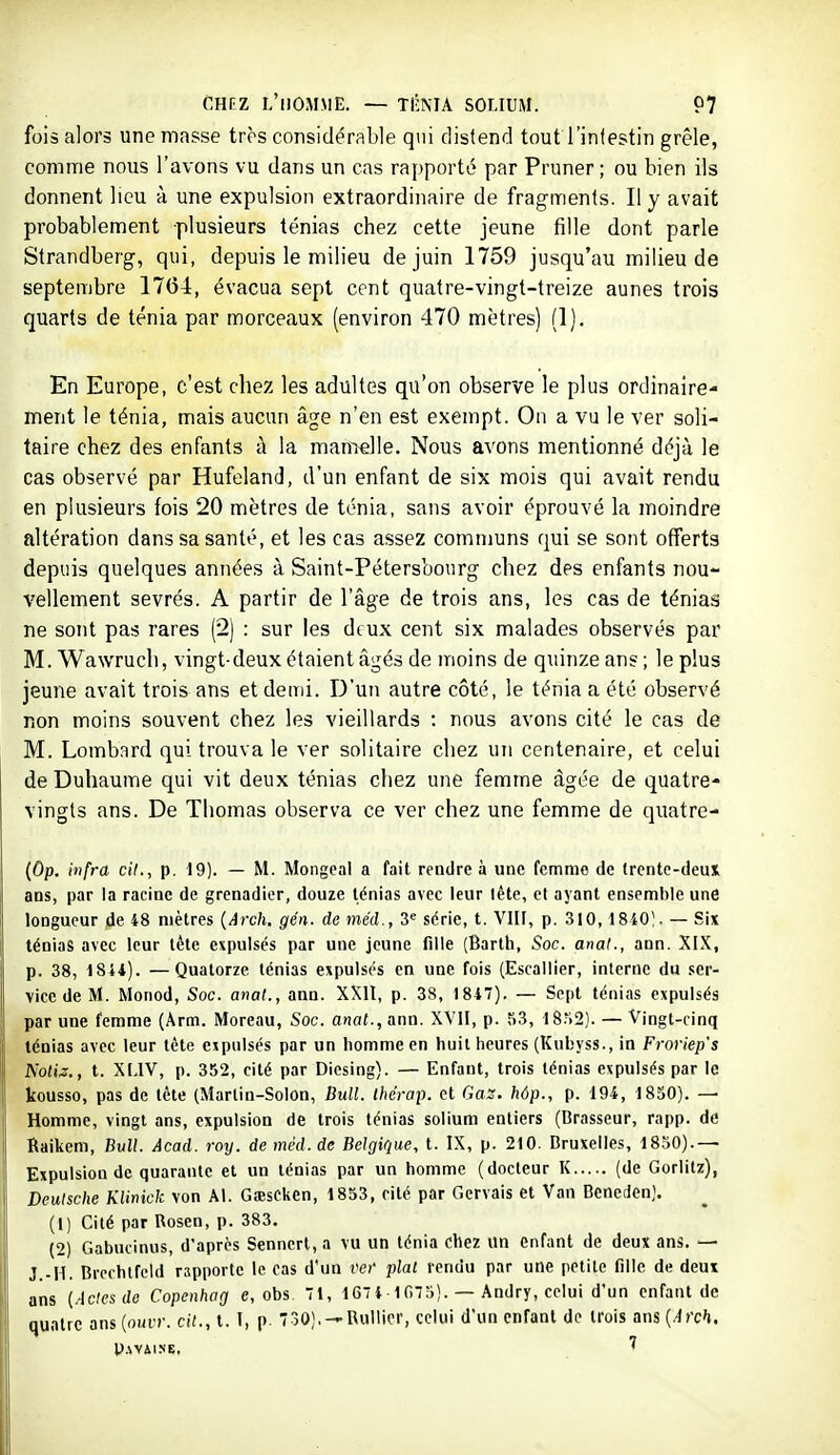 fois alors une masse très considérable qui distend tout l'intestin grêle, comme nous l'avons vu dans un cas rapporte par Pruner ; ou bien ils donnent lieu à une expulsion extraordinaire de fragments. Il y avait probablement plusieurs ténias chez cette jeune fille dont parle Strandberg, qui, depuis le milieu de juin 1759 jusqu'au milieu de septembre 1764, évacua sept cent quatre-vingt-treize aunes trois quarts de ténia par morceaux (environ 470 mètres) (1). En Europe, c'est chez les adultes qu'on observe le plus ordinaire- ment le ténia, mais aucun âge n'en est exempt. On a vu le ver soli- taire chez des enfants à la mamelle. Nous avons mentionné déjà le cas observé par Hufeland, d'un enfant de six mois qui avait rendu en plusieurs fois 20 mètres de ténia, sans avoir éprouvé la moindre altération dans sa santé, et les cas assez communs qui se sont offerts depuis quelques années à Saint-Pétersbourg chez des enfants nou- vellement sevrés. A partir de l'âge de trois ans, les cas de ténias ne sont pas rares (2) : sur les dtux cent six malades observés par M. Wawruch, vingt-deux étaient âgés de moins de quinze an? ; le plus jeune avait trois ans et demi. D'un autre côté, le ténia a été observé non moins souvent chez les vieillards : nous avons cité le cas de M. Lombard qui trouva le ver solitaire chez un centenaire, et celui de Duhaume qui vit deux ténias chez une femme âgée de quatre- vingts ans. De Thomas observa ce ver chez une femme de quatre- (Op. infra cil., p. — M. Mongeal a fait rendre à une femme de Ircntc-deuX ans, par la racine de grenadier, douze ténias avec leur léte, et ayant ensemble une longueur de 48 mètres {Arch. gén. de méd., 3^ série, t. VIII, p. 310,18401. — Six ténias avec leur tète expulsés par une jeune fiiie (Barth, Soc. anat., ann. XIX, p. 38, 1844). —Quatorze ténias expulsés en une fois (Escaliier, interne du ser- vice de M. Monod, Soc. anat., ann. XXll, p. 38, 1847). — Sept ténias expulsés par une femme (Arm. Moreau, Soc. anal., ann. XVII, p. 53, 18M2]. — Vingt-cinq ténias avec leur tète expulsés par un homme en huit heures (Kubyss., in Froriep's NoHz,, t. XMV, p. 352, cité par Dicsing). — Enfant, trois ténias expulsés par le kousso, pas de tète (Martin-Solon, Bull, tbérap. et Gaz. hôp., p. 194, 1850). — Homme, vingt ans, expulsion de trois ténias solium entiers (Brasseur, rapp. de Ôaikem, Bull. Acad. roy. de méd. de Belgique, t. IX, p. 210. Bruxelles, 1830).— Expulsion de quarante et un ténias par un homme (docteur K (de Gorlitz), Deutsche KUnick von Al. Gîescken, 1853, cité par Gervais et Van Bcneden]. (1) Cité par Rosen, p. 383. (2) Gabucinus, d'après Sennert, a vu un ténia chez un enfant de deux ans. — J -H. Brcchtfcld rapporte le cas d'un ver plat rendu par une petite tille de deux ans (Acicsde Copenhag e, obs. 1, 1674-1075). — Andry, celui d'un enfant de quatre ans (omit, cit., t. l, p. 730),-'Rullicr, celui d'un enfant de trois ans(.4rc'i.