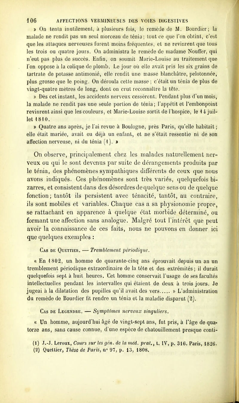 s On tenla inutilement, à plusieurs fois, le remède de M. Bourdier; la malade ne rendit pas un seul morceau de ténia ; tout ce que l'on obtint, c'est que les attaques nerveuses furent moins fréquentes, et ne revinrent que tous les trois ou quatre jours. On administra le remède de madame Nouffer, qui n'eut pas plus de succès. Enfin, on soumit Marie-Louise au traitement que l'on oppose à la colique de plomb. Le jour où elle avait pris les six grains de tartrate de potasse antimonié, elle rendit une masse blanchâtre, pelotonnée, plus grosse que le poing. On déroula cette masse ; c'était un ténia de plus de vingt-quatre mètres de long, dont on crut reconnaître la tète. » Dès cet instant, les accidents nerveux cessèrent. Pendant plus d'un mois, la malade ne rendit pas une seule portion de ténia; l'appétit et l'embonpoint revinrent ainsi que les couleurs, et Marie-Louise sortit de l'hospice, le 1 4 juil- let 1810. » Quatre ans après, je l'ai revue à Boulogne, près Paris, qu'elle habitait ; elle était mariée, avait eu déjà un enfant, et ne s'était ressentie ni de son affection nerveuse, ni du ténia (1). » On observe, principalement chez les malades naturellement ner- veux ou qui le sont devenus par suite de dérangements produits par le ténia, des phénomènes sympathiques différents de ceux que nous avons indiqués. Ces phénomènes sont très variés, quelquefois bi- zarres, et consistent dans des désordres de quelque sens ou de quelque fonction; tantôt ils persistent avec ténacité, tantôt, au contraire, ils sont mobiles et variables. Chaque cas a sa physionomie propre, se rattachant en apparence à quelque état morbide déterminé, ou formant une affection sans analogue. Malgré tout l'intérêt que peut avoir la connaissance de ces faits, nous ne pouvons en donner ici que quelques exemples : Cas de Quettier. — Tremblement périodique. « En 1 802, un homme de quarante-cinq ans éprouvait depuis un an un tremblement périodique extraordinaire de la tète et des extrémités ; il durait quelquefois sept à huit heures. Cet homme conservait l'usage de ses facultés intellectuelles pendant les intervalles qui étaient de deux à trois jours. Je jugeai à la dilatation des pupilles qu'il avait des vers » L'administration du remède de Bourdier fit rendre un ténia et la maladie disparut (2). Cas de Legendre. — Symptômes nerveux singuliers. « Un homme, aujourd'hui âgé de vingt-sept ans, fut pris, à l'âge de qua- torze ans, sans cause connue, d'une espèce de chatouillement presque conti- (1) J.-J. Leroux, Cours sur les gén. de la mcd. prat., t. IV, p. 316. Paris, 1826. (2) Quettier, Thèse de Paris, a» 97, p. 13, 1808.