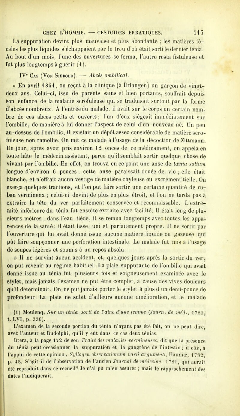 La suppuration devint plus mauvaise et plus abondante ; les matières fé- cales les plus liquides s'échappaient par le trou d'où était sortile dernier ténia. Au bout d'un mois, l'une des ouvertures se ferma, l'autre resta fistuleuse et fut plus longtemps à guérir (1 ). IV^ Cas (Von Siebold). — Abcès ombilical. « En avril 1 841, on reçut à la clinique (à Erlangen) un garçon de vingt- deux ans. Celui-ci, issu de parents sains et bien portants, souffrait depuis son enfance de la maladie scrofuleuse qui se traduisait surtout par la forme d'abcès nombreux. A l'entrée du malade, il avait sur le corps un certain nom- bre de ces abcès petits et ouverts ; l'un d'eux siégeait immédiatement sur l'ombilic, de manière à lui donner l'aspect de celui d'un nouveau né. Un peu au-dessus de l'ombilic, il existait un dépôt assez considérable de matière scro- fuleuse non ramollie. On mit ce malade à l'usage de la décoction de Zittmann. Un jour, après avoir pris environ 12 onces de ce médicament, on appela en toute hâte le médecin assistant, parce qu'il semblait sortir quelque chose de vivant par l'ombilic. En effet, on trouva en ce point une anse de tœnia solium longue d'environ 6 pouces ; cette anse paraissait douée de vie ; elle était blanche, et n'offrait aucun vestige de matière chyleuse ou excrémentitieile. On exerça quelques tractions, et l'on put faire sortir une certaine quantité de ru- ban verminenx ; celui-ci devint de plus en plus étroit, et l'on ne tarda pas à extraire la lête du ver parfaitement conservée et reconnaissable. L'extré- mité inférieure du ténia fut ensuite extraite avec facilité. Il était long de plu- sieurs mètres ; dans l'eau tiède, il se remua longtemps avec toutes les appa- rences de la santé; il était lisse, uni et parfaitement propre. Il ne sortit par l'ouverture qui lui avait donné issue aucune matière liquide ou gazeuse qui pût faire soupçonner une perforation intestinale. Le malade fut mis à l'usage de soupes légères et soumis à un repos absolu. » Il ne survint aucun accident, et, quelques jours après la sortie du ver, on put revenir au régime habituel. La plaie suppurante de l'ombilic qui avait donné issue au ténia fut plusieurs fois et soigneusement examinée avec le ' stylet, mais jamais l'examen ne put être complet, à cause des vives douleurs qu'il déterminait. On ne put jamais porter le stylet à plus d'un demi-pouce de i\ profondeur. La plaie ne subit d'ailleurs aucune amélioration, et le malade I (1) Moulenq, Sur un ténia sorti de l'aine d'une femne {Journ. de méd., 1781, t. LVI, p. 330). I L'examen de la seconde portion du ténia n'ayant pas été fait, on ne peut dire, avec l'auteur et Rudolphi, qu'il y eût daus ce cas deux ténias. Brera, à la page 172 de son Traité des tnalailies vermineuses, dit que la présence : du ténia peut occasionner la suppuration et la gangrène de l'intestin; il elle, à I l'appui de cette opinion , Sullogen obscrvationum varii argumenli, liauniœ, 1782, ! p. 45. S'agit-il de l'observation de l'ancien Journal de médecine, 1781, qui aurait i été reproduit dans ce recueil? Je n'ai pu m'en assurer ; mais le rapprochement des i dates l'indiquerait.