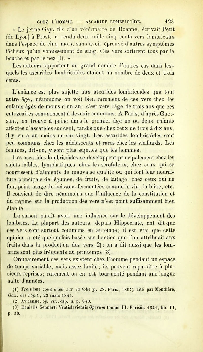 « Le jeune Gay, fils d'un vétorinaire de Roanne, écrivait Petit (de Lyon) à Prost, a rendu deux mille cinq cents vers lombricaux dans l'espace de cinq mois, sans avoir éprouvé d'yutres symptômes fâcheux qu'un vomissement de sang. Ces vers sortirent tous par la bouche et par le nez (1).  Les auteurs rapportent un grand nombre d'autres cas dans les- quels les ascarides loinbricoïdes étaient au nombre de deux et trois cents. L'enfance est plus sujette aux ascarides lombricoïdes que tout autre âge, néanmoins on voit bien rarement de ces vers chez les enfants âgés de moins d'un an ; c'est vers l'âge de trois ans que ces entozoaires commencent à devenir communs. A Paris, d'après Guer- sant, on trouve à peine dans le premier âge un ou deux enfants affectés d'ascarides sur cent, tandis que chez ceux de trois à dix ans, il y en a au moins un sur vingt. Les ascarides lombricoïdes sont peu communs chez les adolescents et rares chez les vieillards. Les femmes, dit-on, y sont plus sujettes que les hommes. Les ascarides lombricoïdes se développent principalement chez les sujets faibles, lymphatiques, chez les scrofuleux, chez ceux qui se nourrissent d'aliments de mauvaise qualité ou qui font leur nourri- ture principale de légumes, de fruits, de laitage, chez ceux qui ne font point usage de boissons fermentées comme le vin, la bière, etc. Il convient de dire néanmoins que l'influence de la constitution et du régime sur la production des vers n'est point suffisamment bien établie. La saison paraît avoir une influence sur le développement des lombrics. La plupart des auteurs, depuis Hippocrate, ont dit que ces vers sont surtout communs en automne; il est vrai que cette opinion a été quelquefois basée sur l'action que l'on attribuait aux fruits dans la production des vers |2) ; on a dit aussi que les lom- brics sont plus fréquents au printemps (3). Ordinairement ces vers existent chez l'homme pendant un espace de temps variable, mais assez limité; ils peuvent reparaître à plu- sieurs reprises ; rarement on en est tourmenté pendant une longue suite d'années. (1) Troisième coup d'œil sur la folie {p. 28. Paris, 1807), cité par Mondière, Gaz. des hôpil., 23 mars 1844. (2) Âvicenne, op. cit., cap. ii, p. 840. (3) Danielis Sennerti Vratislavieasis Operwm tomus III. Parisiis, 1641, lib. III, p. 38.