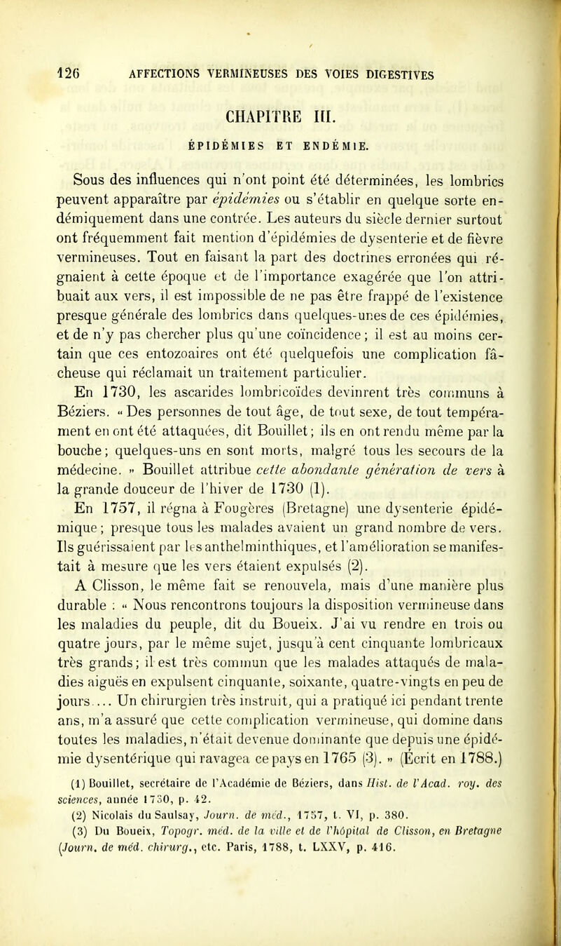 CHAPITRE HI. ÉPIDÉMIES ET ENDÉMIE. Sous des influences qui n'ont point été déterminées, les lombrics peuvent apparaître par épidémies ou s'établir en quelque sorte en- démiquement dans une contrée. Les auteurs du siècle dernier surtout ont fréquemment fait mention d'épidémies de dysenterie et de fièvre vermineuses. Tout en faisant la part des doctrines erronées qui ré- gnaient à celte époque et de l'importance exagérée que l'on attri- buait aux vers, il est impossible de ne pas être frappé de l'existence presque générale des lombrics dans quelques-unes de ces épiilémies, et de n'y pas chercher plus qu'une coïncidence; il est au moins cer- tain que ces entozoaires ont été quelquefois une complication fâ- cheuse qui réclamait un traitement particulier. En 1730, les ascarides lombricoïdes devinrent très communs à Béziers.  Des personnes de tout âge, de tout sexe, de tout tempéra- ment en ont été attaquées, dit Bouillet; ils en ont rendu même par la bouche; quelques-uns en sont morts, malgré tous les secours de la médecine.  Bouillet attribue cette abondante génération de vers à la grande douceur de l'hiver de 1730 (1). En 1757, il régna à Fougères (Bretagne) une dysenterie épidé- mique ; presque tous les malades avaient un grand nombre de vers. Ils guérissaient par les anthelminthiques, et l'amélioration se manifes- tait à mesure que les vers étaient expulsés (2). A Clisson, le même fait se renouvela, mais d'une manière plus durable ;  Nous rencontrons toujours la disposition verinineuse dans les maladies du peuple, dit du Boueix. J'ai vu rendre en trois ou quatre jours, par le même sujet, jusqu'à cent cinquante lombricaux très grands; il est très commun que les malades attaqués de mala- dies aiguës en expulsent cinquante, soixante, quatre-vingts en peu de jours Un chirurgien très instruit, qui a pratiqué ici pendant trente ans, m'a assuré que cette complication vermineuse, qui domine dans toutes les maladies, n'était devenue dominante que depuis une épidé- mie dysentérique qui ravagea ce pays en 1765 (3). » (Ecrit en 1788.) (1) Bouillet, secrétaire de l'Académie de Béziers, dans Hist. de VAcad. roy. des sciences, année 1730, p. 42. (2) Nicolais du Saulsay, Journ. de mcd., 1757, l. VI, p. 380. (3) Du Boueix, Topogr. méd. de la ville et de Vhôpilal de Clisson, en Bretagne (Journ. de méd. chirurg., etc. Paris, 1788, t. LXXV, p. 416.