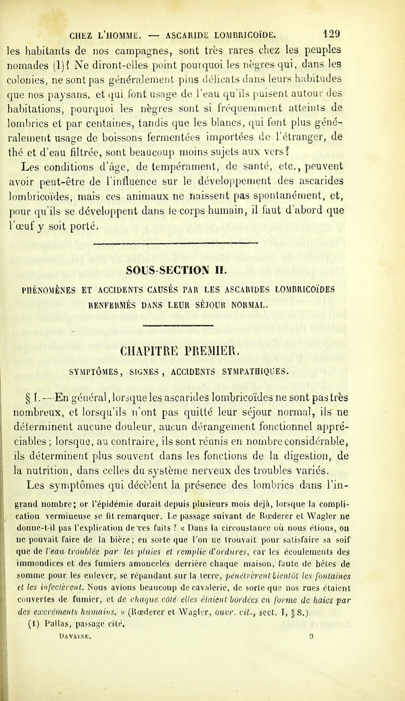 les habitants de nos campagnes, sont IvH rares chez les peuples nomades (1)1 Ne diront-elles point pourquoi les nègres qui, dans les colonies, ne sont pas généralement plus ilélicats dans leurs habitudes que nos paysans, et qui font usage de l'eau qu'ils puisent autour des habitations, pourquoi les nëgres sont si fréquemment atteints de lombrics et par centaines, tandis que les blancs, qui font plus géné- ralement usage de boissons fermentées importées de l'étranger, de thé et d'eau filtrée, sont beaucoup moins sujets aux vers? Les conditions d'âge, de tempérament, de santé, etc., peuvent avoir peut-être de l'influence sur le développement des ascarides lombricoïdes, mais ces animaux ne naissent pas spontanément, et, pour qu'ils se développent dans le corps humain, il iaut d'abord que l'œuf y soit porté. SOUS SECTION II. PHÉNOMÈNES ET ACCIDENTS CAUSÉS PAU LES ASCARIDES LOMBRICOÏDES RENFERMÉS DANS LEUR SÉJOUR NORMAL. CHAPITRE PREMIER. SYMPTÔMES, SIGNES, ACCIDENTS SYMPATHIQUES. § I. —En général, lorsque les ascarides lombricoïdes ne sont pas très nombreux, et lorsqu'ils n'ont pas quitté leur séjour normal, ils ne déterminent aucune douleur, aucun dérangement fonctionnel appré- ciables; lorsque, au contraire, ils sont réunis en nombre considérable, ils déterminent plus souvent dans les fonctions de la digestion, de la nutrition, dans celles du système nerveux des troubles variés. Les synq)tômes qui décèlent la présence des lombrics dans l'in- grand nombre; or l'épidémie durait depuis plusieurs mois déjà, lorsque la compli- cation vermiueuse se fil remarquer. Le passage suivant de Rœderer et Waglcr ne donue-t-il pas l'expliratiou de ces faits ? « Dans la circonstance où nous étions, on ne pouvait faire de la bière; en sorte que l'on ne trouvait pour satisfaire sa soif que de Veau troublée par les pluies et remplie d'ordures, car les écoulements des immondices et des fumiers amoncelés derrière chaque maison, faute de bètcs de somme pour les enlever, se répandant sur la lerrc, pénétrèrent bientôt les fontaines et les infectèrent. Nous avions beaucoup de cavalerie, de sorte que nos rues étaient couvertes de fumier, et de chaque côté elles étaient bordées en forme do liaics par des excréments humains. « (llœdcrer et WagU'r, ouvr. cit., scct. I, §8.) (1) Pallas, passage cité. UAVilXE. 0