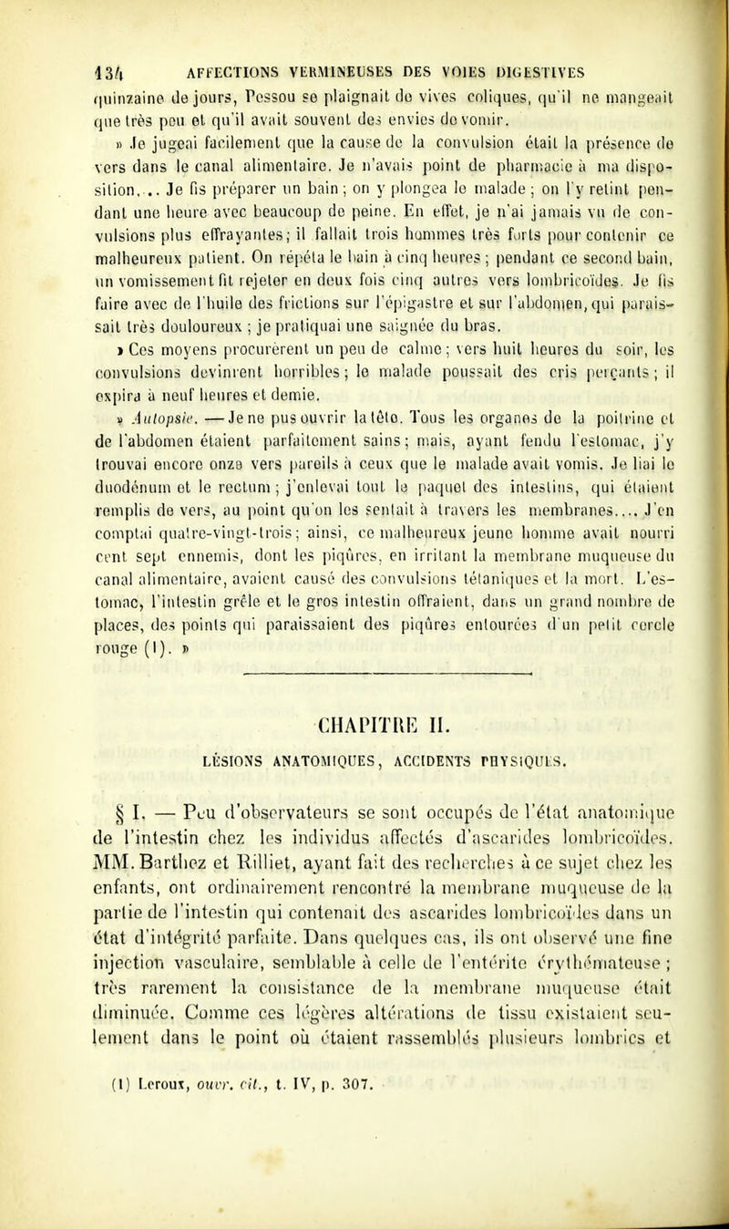 quinzaine de jours, Pessou se plaignait do vives coliques, qu'il ne mangeiiil que très pou et qu'il avi\it souvent des envies do vomir. » .le jugeai facilement que la cause do la convulsion était la présence de vers dans le canal alimentaire. Je n'avais point de pharniacie à ma dispo- sition, .. Je fis préparer un bain; on y plongea le malade ; on l'y retint pen- dant une heure avec beaucoup de peine. En effet, je n'ai jamais vu de con- vulsions plus effrayantes; il fallait trois hamnies très forts pour contenir ce malheureux patient. On répéta le bain à cinq heures ; pendant ce second bain, un vomissement fit rejeter en deux fois cinq autres vers lombrico'ides. Je lis faire avec de l'huile des frictions sur l'épigastre et sur l'abdomen, qui parais- sait très douloureux ; je pratiquai une saignée du bras. j Ces moyens procurèrent un peu de calme; vers huit heures du soir, les convulsions devinrent horribles; le malade poussait des cris perçants; il expira à neuf heures et demie. u Autopsie. —Je ne pus ouvrir latêto. Tous les organes de la poitrine et de l'abdomen étaient parfaitement sains ; mais, ayant fendu l'estomac, j'y trouvai encore onze vers pareils à ceux que le malade avait vomis. Je liai le duodénum et le rectum ; j'enlevai tout le paquet des intestins, qui élaieiit remplis de vers, au point qu'on les sentait à travers les membranes.... J'en comptai qualre-vingt-trois ; ainsi, ce malheureux jeune honune avait nourri cent sept ennemis, dont les piqûres, en irritant la membrane muqueuse du canal alimentaire, avaient causé des convulsions tétaniques et la mort. L'es- tomac, l'intestin grêle et le gros intestin offraient, dans un grand nombre de places, de-; points qui paraissaient des piqûres entourées d'un petit cercle rouge (I). » CHAriTllE IL LÉSIONS ANATOMIQUES, ACCIDENTS THYSIQUl-S. § I. — Peu d'observateurs se sont occupés de Véiai anatoiiiique de l'intestin chez les individus affectés d'ascarides lonibrico'ùle.s. MM. Bartliez et Rilliet, ayant fait des reclierches à ce sujet chez les enfants, ont ordinairement rencontré la membrane muqueuse de la partie de l'intestin qui contenait des ascarides lombrico'ides dans un état d'intégrité parfaite. Dans quelques cas, ils ont observé une fine injection vasculaire, semblable à celle de l'entérite érylhémateuse ; très rarement la consistance de la membrane muqueuse était diminuée. Comme ces légères altérations de tissu existaient seu- lement dans le point où étaient rassemblés plusieurs lombrics et (1) Leroux, ouir. cit., t. IV, p. 307.