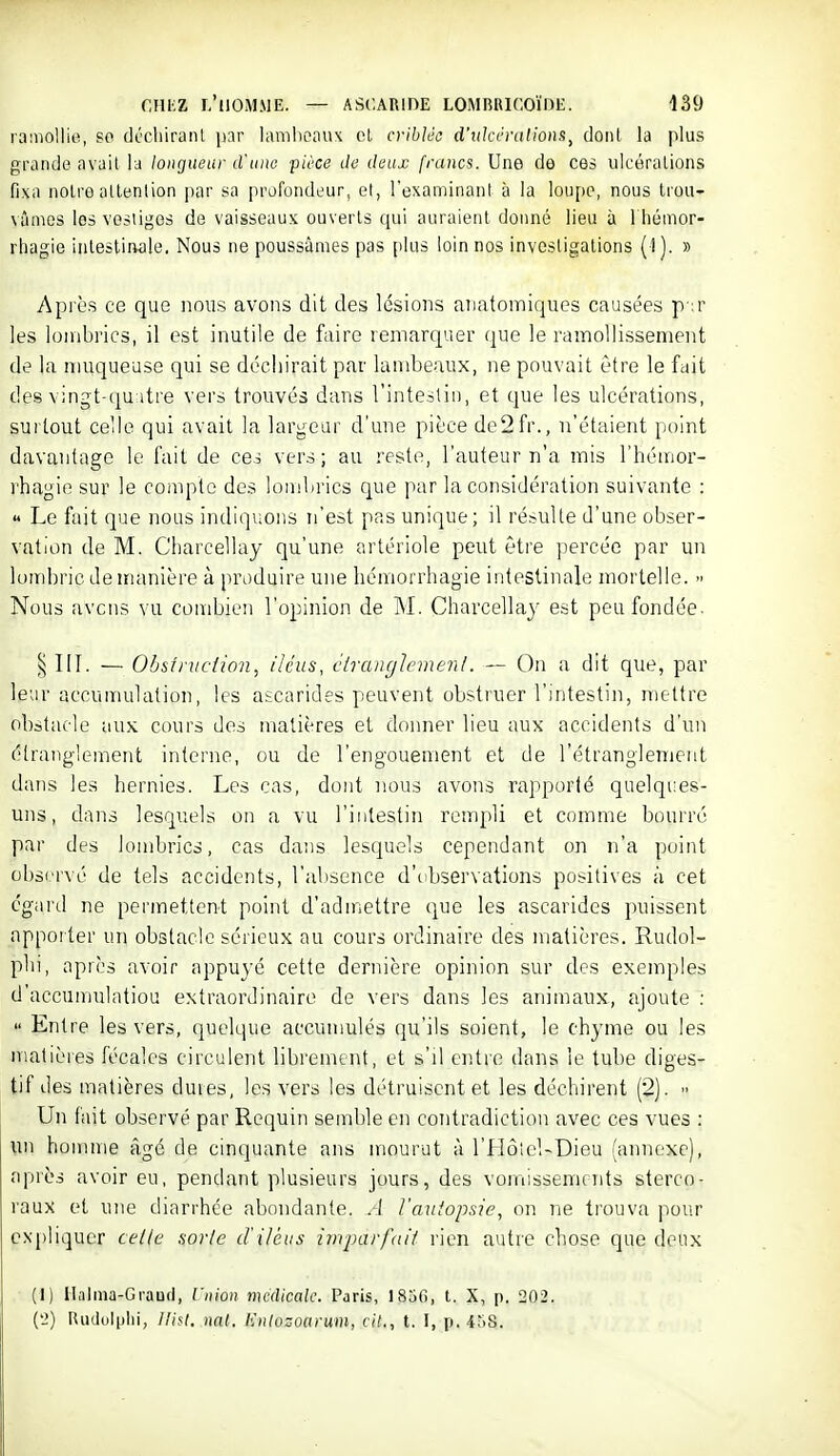 ramollie, so déchirant jnr lambeaux cl criblée d'ukéralions^ dont la plus grande avait la longueur d'iiiw pièce de deux francs. Une de ces ulcérations fixa notre attention par sa profondeur, et, l'examinant à la loupe, nous Irou- vûmos les vestiges de vaisseaux ouverts qui auraient donné lieu à 1 hémor- rhagie inlesliiwle. Nous ne poussâmes pas plus loin nos investigations (-1). » Après ce que nous avons dit des lésions anatoiniques causées p ;r les lombrics, il est inutile de faire remarquer que le ramollissement de la muqueuse qui se déchirait par lambeaux, ne pouvait être le fait des vingt-(]u;itre vers trouvés dans l'intestin, et que les ulcérations, surtout celle qui avait la largeur d'une pièce de2fr., n'étaient point davantage le fait de ces vers; au reste, l'auteur n'a mis l'hémor- rhagie sur le compte des lombrics que par la considération suivante :  Le fait que nous indiquons n'est pas unique; il résulte d'une obser- vation de M. Charcellay qu'une artériole peut être ])ercéc par un lombric de manière à produire une hémorrhagie intestinale mortelle.  Nous avens vu combien l'opinion de M. Charcellay e.st peu fondée. III. — Ohsintciion, iléus, étranglement. — On a dit que, par leur accumulation, les ascarides peuvent obstruer l'intestin, mettre obstacle aux. cours des matières et doimer lieu aux accidents d'un étranglement interne, ou de l'engouement et de l'étranglement dans les hernies. Les cas, dont nous avons rapporté quelqi.-es- uns, dans lesquels on a vu l'intestin rempli et comme bourré par des lombrics, cas dans lesquels cependant on n'a point observé de tels accidents, ral)sence d'observations positives à cet égard ne permettent point d'admettre que les ascarides puissent apporter un obstacle sérieux au cours ordinaire des matières. Rudol- plii, après avoir appuyé cette dernière opinion sur des exemples d'accumulatiou extraordinaire de vers dans les animaux, ajoute :  Entre les vers, quelque accumulés qu'ils soient, le chyme ou les niatièies fécales circulent librement, et s'il entre dans le tube diges- tif des matières dures, les vers les détruisent et les déchirent (2).  Un fait observé par Requin semble en contradiction avec ces vues : \m homme âgé de cinquante ans mourut à l'HôleUDieu (annexe), après avoir eu, pendant plusieurs jours, des vomissements sterco- raux et une diarrhée abondante. A l'autopsie, on ne trouva pour expliquer cetle sorte d'iléus imparfait rien autre chose que deux (I) Ilalma-Graud, Vnion médicale. Paris, ISjO, t. X, p. 202. ('2) Rudulplii, lli^t. nnt. Knlozoarum, cit., t. I, p. 458.