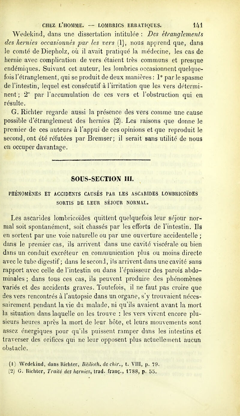 Wedekind, dans 11116 dissertation intitulée : Des ètranglernenls des hernies occasionnés par les vers (1), nous apprend que, dans le comté deDiepholz, où il avait pratiqué la médecine, les cas de hernie avec complication de vers étaient très communs et presque endémiques. Suivant cet auteur, les lombrics occasionnent quelque- fois l'étranglement, qui se produit de deux manières : 1 par le spasme de l'intestin, lequel est consécutif à l'irritation que les vers détermi- nent ; 2 par l'accumulation de ces vers et l'obstruction qui en résulte. G. Richter regarde aussi la présence des vers comme une cause possible d'étranglemeut des hernies (2), Les raisons que donne le premier de ces auteurs à l'appui de ces opinions et que reproduit le second, ont été réfutées par Bremser; il serait sans utilité de nous en occuper davantage. SOUS-SECTION III. l'HÉNOMÊNES ET ACCIDENTS CAUSÉS PAR LES ASCARIDES LOMBRICOÏDES SORTIS DE LEUR SÉJOUR NORMAL. Les ascarides lombricoïdes quittent quelquefois leur séjour nor- mal soit spontanément, soit chassés par les efforts de l'intestin. Ils en sortent par une voie naturelle ou par une ouverture accidentelle ; dans le premier cas, ils arrivent dans une cavité viscérale ou bien dans un conduit excréteur en communication plus ou moins directe avec le tubo digestif ; dans le second, ils arrivent dans une cavité sans rapport avec celle de l'intestin ou dans l'épaisseur des parois abdo- minales ; dans tous ces cas, ils peuvent produire des phénomènes variés et des accidents graves. Toutefois, il ne faut pas croire que des vers rencontrés à l'autopsie dans un organe, s'y trouvaient néces- sairement pendant la vie du malade, ni qu'ils avaient avant la mort la situation dans laquelle on les trouve : les vers vivent encore plu- sieurs heures après la mort de leur hôte, et leurs mouvements sont assez énergiques pour qu'ils puissent ramper dans les intestins et traverser des orifices qui ne leur opposent plus actuellement aucun obstacle. (1) Wedekind, dans Ricliler, Diblioth. dechir., t. VIII, p. 79. (2) G. Ricliler, Traité des hernies, Irad. franç., 1788, p. 53. 'il