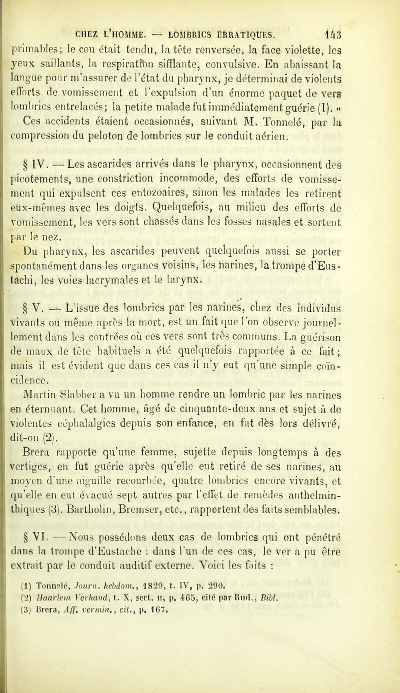 primables; le cou était tetidii, la tête renversée, la face violette, les yeux saillants, la respirat^n sifflante, convulsive. En abaissant la langue pour m'assurer de l'état du pharj-nx, je déterminai de violents efforts de vomissenieiit et l'expulsion d'un énorme paquet de vers lombrics entrelacés; la petite malade fut immédiatement guérie (1). >• Ces accidents étaient occasionnés, suivant M. Tonnelé, par la compression du peloton de lombrics sur le conduit aérien. § IV. —Les ascarides arrivés dans le pharynx, occasionnent des picotements, une constriction incommode, des efforts de vomisse- ment qui expulsent ces entozoaires, sinon les malades les retirent eux-mêmes avec les doigts. Quelquefois, au milieu des efforts de vomissement, les vers sont chassés dans les fosses nasales et sortent par le nez. Du pharynx, les ascarides peuvent quelquefois aussi se porter spontanément dans les organes voisins, les narines, la trompe d'Eus- fachi, les voies lacrymales el le larynx. § V. — L'i?sue des lombrics par les narines, chez des individus vivants ou même après la mort, est un fait que l'on observe journel- lement dans les contrées oix ces vers sont très communs. La guérison de maux de tête habituels a été quelquefois rapportée à ce fait ; mais il est évident que dans ces cas il n'y eut qu'une simple coïn- cidence. Martin Slabber a vu un homme rendre un lombric par les narines en éternuant. Cet liomme, âgé de cinquante-deux ans et sujet à de violentes céphalalgies depuis son enfance, en fut dès lors délivré, dit-on (2). Brera rapporte qu'une femme, sujette depuis longtemps à des vertiges, en fut guérie après qu'elle eut retiré de ses narines, au moyen d'une aiguille recourbée, quatre lombrics encore vivants, et qu'elle en eut évacué sept autres par l'effet de remèdes anthelmin- thiques (3). Bartholin, Bremser, etc., rapportent des faitssemlilables. § VL —Nous possédons deux cas de lombrics qui ont pénétré dans la trompe d'Eustache : dans l'un de ces cas, le ver a pu être extrait par le conduit auditif externe. Voici les faits : (1) Tonn-^lc, Journ. hebdom., 1829, t. IV, p. 290. (2) Haarlem Verhand, t. X, sect. ii, p. 465, cil6 parRufl.j Dibl. (3) 13rera, Aff'. verinin,, cit., p. 167.