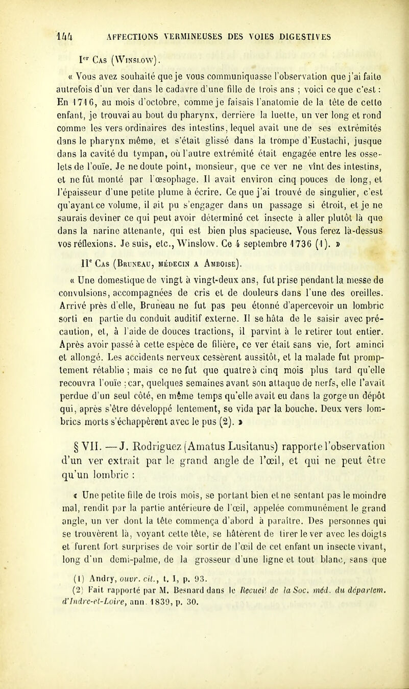 I Cas (WiNsi.ow). « Vous avez souhaité que je vous communiquasse l'observation que j'ai faite autrefois d'un ver dans le cadavre d'une fille de trois ans ; voici ce que c'est : En 1716, au mois d'octobre, comme je faisais l'anatomie de la tète de cette enfant, je trouvai au bout du pharynx, derrière la luette, un ver long et rond comme les vers ordinaires des intestins, lequel avait une de ses extrémités dans le pharynx même, et s'était glissé dans la trompe d'Eustachi, jusque dans la cavité du tympan, où l'autre extrémité était engagée entre les osse- lets de l'ou'ie. Je ne doute point, monsieur, que ce ver ne vînt des intestins, cl no fût monté par l'œsophage. Il avait environ cinq pouces de long, et l'épaisseur d'une petite plume à écrire. Ce que j'ai trouvé de singulier, c'est qu'ayant ce volume, il ait pu s'engager dans un passage si étroit, et je ne saurais deviner ce qui peut avoir déterminé cet insecte à aller plutôt là que dans la narine attenante, qui est bien plus spacieuse. Vous ferez là-dessus vos réflexions. Je suis, etc., Winslow. Ce 4 septembre 1736 (-1). » IP Cas (Brune.w, médecin a Amboise). « Une domestique de vingt à vingt-deux ans, fut prise pendant la messe de convulsions, accompagnées de cris et de douleurs dans l'une des oreilles. Arrivé près d'elle, Bruneau ne fut pas peu étonné d'apercevoir un lombric sorti en partie du conduit auditif externe. Il se hâta de le saisir avec pré- caution, et, à l'aide de douces tractions, il parvint à le retirer tout entier. Après avoir passé à cette espèce de filière, ce ver était sans vie, fort aminci et allongé. Les accidents nerveux cessèrent aussitôt, et la malade fut promp- tement rétablie; mais ce ne fut que quatre à cinq mois plus tard qu'elle recouvra l'ouïe ;c3r, quelques semaines avant son attaque de nerfs, elle l'avait perdue d'un seul côté, en même temps qu'elle avait eu dans la gorge un dépôt qui, après s'être développé lentement, se vida par la bouche. Deux vers lom- brics morts s'échappèrent avec le pus (2). > § VII. —J. Rodrigue?. ( Amatus Lusitanus) rapporte l'observation d'un ver extrait par le grand angle de l'œil, et qui ne peut être qu'un lombric : t Une petite fille de trois mois, se portant bien et ne sentant pas le moindre mal, rendit par la partie antérieure de l'œil, appelée communément le grand angle, un ver dont la tête commença d'abord à paraître. Des personnes qui se trouvèrent là, voyant cette tête, se hâtèrent de tirer le ver avec les doigts et furent fort surprises de voir sortir de l'œil de cet enfant un insecte vivant, long d'un demi-palme, de la grosseur d'une ligne et tout blanc, sans que (1) Andvy, ouvr. cil., t. I, p. 93. (2) Fait rapporté [lar M. Be.snard dans le liecuoH de la Soc. méd. dudépaiiem. d'Indrc-cl-Lvire, anii. 1839, p. 30.