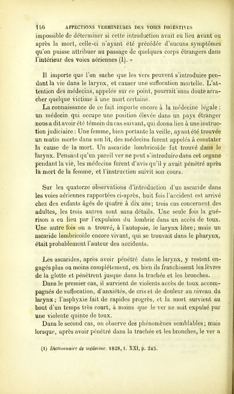 impossible de déterminer si cette introduction avait eu lieu avant ou après la mort, celle-ci n'ayant été précédée d'aucuns symptômes qu'on puisse attribuer au passage de quelques corps étrangers dans l'intérieur des voies aériennes (1). » Il importe que l'on sache que les vers peuvent s'introduire pen- dant la vie dans le larynx, et causer une suffocation mortelle. L'at- tention des médecins, appelée sur ce point, pourrait sans doute arra- cher quelque victime à une mort certaine. La connaissance de ce fait importe encore à la médecine légale : un médecin qui occupe une position élevée dans un pays étranger nous a dit avoir été témoin du cas suivant, qui donna lieu à une instruc- tion judiciaire : Une femme, bien portante la veille, ayant été trouvée un matin morte dans son lit, des médecins furent appelés à constater la cause de la mort. Un ascaride lombricoïde fut trouvé dans le larynx. Pensant qu'un pareil ver ne peut s'introduire dans cet organe pendant la vie, les médecins furent d'avis qu'il y avait pénétré après la mort de la femme, et l'instruction suivit son cours. Sur les quatorze observations d'introduction d'un ascaride dans les voies aériennes rapportées ci-après, huit fois l'accident est arrivé chez des enfants âgés de quatre à dix ans ; trois cas concernent des adultes, les trois autres sont sans détails. Une seule fois la gué- rison a eu lieu par l'expulsion du lombric dans un accès de toux. Une autre fois on a trouvé, à l'autopsie, le larynx libre ; mais un ascaride lombricoïde encore vivant, qui se trouvait dans le pharynx, était probablement l'auteur des accidents. Les ascarides, après avoir pénétré dans le lai'ynx, y restent en- gagés plus ou moins complètement, ou bien ils franchissent les lèvres de la glotte et pénètrent jusque dans la trachée et les bronches. Dans le premier cas, il survient de violents accès de toux accom- pagnés de suffocation, d'anxiétés, de cris et de douleur au niveau du larynx; l'asphyxie fait de rapides progrès, et la mort survient au bout d'un temps très court, à moins que le ver ne soit expulsé par une violente quinte de toux. Dans le second cas, on observe des phénomènes semblables; mais lorsque, après avoir pénétré dans la trachée et les bronches, le ver a (1) Dictionnaire de médecine. 1828, t. XXI, p. 245.