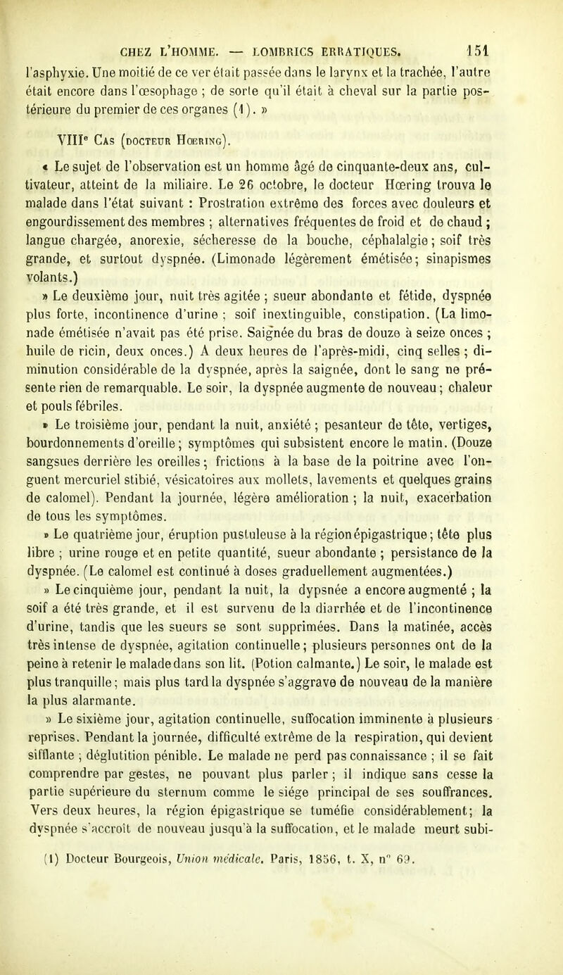 l'asphyxie. Une moitié de ce ver était passée dans le larynx et la trachée, l'autre était encore dans l'œsophage ; de sorte qu'il était à cheval sur la partie pos- térieure du premier de ces organes (4 ). » VHP Cas (docteur Hœring). « Le sujet de l'observation est un homme âgé de cinquante-deux ans, cul- tivateur, atteint de la miliaire. Le 26 octobre, le docteur Hœring trouva le malade dans l'état suivant : Prostration extrême des forces avec douleurs et engourdissement des membres ; alternatives fréquentes de froid et de chaud ; langue chargée, anorexie, sécheresse de la bouche, céphalalgie ; soif très grande, et surtout dyspnée. (Limonade légèrement émétisée; sinapismes volants.) » Le deuxième jour, nuit très agitée ; sueur abondante et fétide, dyspnée plus forte, incontinence d'urine ; soif inextinguible, constipation. (La limo- nade émétisée n'avait pas été prise. Saignée du bras de douze à seize onces ; huile de ricin, deux onces.) A deux heures de l'après-midi, cinq selles ; di- minution considérable de la dyspnée, après la saignée, dont le sang ne pré- sente rien de remarquable. Le soir, la dyspnée augmente de nouveau ; chaleur et pouls fébriles. » Le troisième jour, pendant la nuit, anxiété ; pesanteur de tête, vertiges, bourdonnements d'oreille; symptômes qui subsistent encore le matin. (Douze sangsues derrière les oreilles ; frictions à la base de la poitrine avec l'on- guent mercuriel stibié, vésicatoires aux mollets, lavements et quelques grains de calomel). Pendant la journée, légère amélioration ; la nuit, exacerbation de tous les symptômes. » Le quatrième jour, éruption pustuleuse à la région épigastrique; tête plus libre ; urine rouge et en petite quantité, sueur abondante ; persistance de la dyspnée. (Le calomel est continué à doses graduellement augmentées.) » Le cinquième jour, pendant la nuit, la dypsnée a encore augmenté ; la soif a été très grande, et il est survenu de la diarrhée et de l'incontinence d'urine, tandis que les sueurs se sont supprimées. Dans la matinée, accès très intense de dyspnée, agitation continuelle; plusieurs personnes ont de la peine à retenir le malade dans son lit. (Potion calmante.) Le soir, le malade est plus tranquille ; mais plus tard la dyspnée s'aggrave de nouveau delà manière la plus alarmante. » Le sixième jour, agitation continuelle, suffocation imminente à plusieurs reprises. Pendant la journée, difficulté extrême de la respiration, qui devient sifflante ; déglutition pénible. Le malade ne perd pas connaissance ; il se fait comprendre par gestes, ne pouvant plus parler ; il indique sans cesse la partie supérieure du sternum comme le siège principal de ses souffrances. Vers deux heures, la région épigastrique se tuméfie considérablement; la dyspnée s'accroît de nouveau jusqu'à la suffocation, et le malade meurt subi- (1) Docteur Bourgeois, Union mtidkah', Paris, 1836, t. X, n 69.