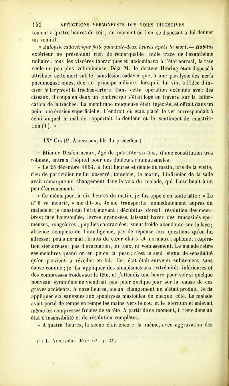 tement à quatre heures du soir, au moment où I on se disposait à lui donner un vomitif. » Autopsie cadavérique [aile quarante-deux heures après la mort.— Habitus extérieur ne présentant rien de remarquable ; nulle trace de l'exanthème miliaire ; tous les viscères thoraciques et abdominaux à l'état normal, la rate seule un peu plus volumineuse. Déjà M. le docteur Hœring était disposé à attribuer cette mort subite, sans lésion cadavérique, à une paralysie des nerfs pneumogastriques, due au principe miliaire, lorsqu'il lui vint à l'idée d'in- ciser le larynx et la trachée-artère. Dans celte opération exécutée avec des ciseaux, il coupa en deux un lombric qui s'était logé en travers sur la bifur- cation de la trachée. La membrane muqueuse était injectée, et offrait dans un point une érosion superficielle. L'endroit où était placé le ver correspondait à celui auquel le malade rapportait la douleur et le sentiment de constric- tion (1 ). » IX'' Cas (p. Âronssohn, (ils du précédent). « Etienne Desfourneaux, âgé de quarante-six ans, d'une constitution très robuste, entra à l'hôpital pour des douleurs rhumatismales. » Le 28 décembre 1854, à huit heures et demie du matin, lors de la visite, rien de particulier ne fut observé; toutefois, le mutin, l'infirmier de la salle av.iit remarqué un changement dans la voix du malade, qui l'attribuait à un peu d'enrouement. » Ce même jour, à dix heures du matin, je fus appelé en toute hâte : « Le n° S va mourir, » me dit-on. Je me transportai immédiatement auprès du malade et je constatai l'état suivant : décubitus dorsal, résolution des mem- bres ; face boursouflée, lèvres cyanosées, laissant baver des mucosités spu- meuses, rougeâlres ; pupilles contractées ; sueur froide abondante sur la face; absence complète de l'intelligence, pas de réponse aux questions qu'on lui adresse; pouls normal ; bruits du cœur clairs et normaux ; aphonie, respira- tion stertoreuse ; pas d'évacuation, ni toux, ni vomissement. Le malade retire ses membres quand on en pince la peau; c'est le seul signe de sensibilité qu'on parvient à réveiller en lui. Cet état était survenu subitement, sans cause connue ; je fis appliquer des sinapismes aux extrémités inférieures et des compresses froides sur la tête, et j'atlendis une heure pour voir si quelque nouveau symptôme ne viendrait pas jeter quelque jour sur la cause de ces graves accidents. A onze heures, aucun changement ne s'était produit. Je fis appliquer six sangsues aux apophyses masto'ides de chaque côté. Le malade avait porté de temps en temps les mains vers le cou et le sternum et enlevait même les compresse.s froides de sa tête. A partir de ce moment, il reste dans un état d'insensibilité et de résolution complètes. » A quatre heures, la scène était encore, la même, avec aggravation des (I) L. .^mussoliu. M'.'in.cit., p. 40.